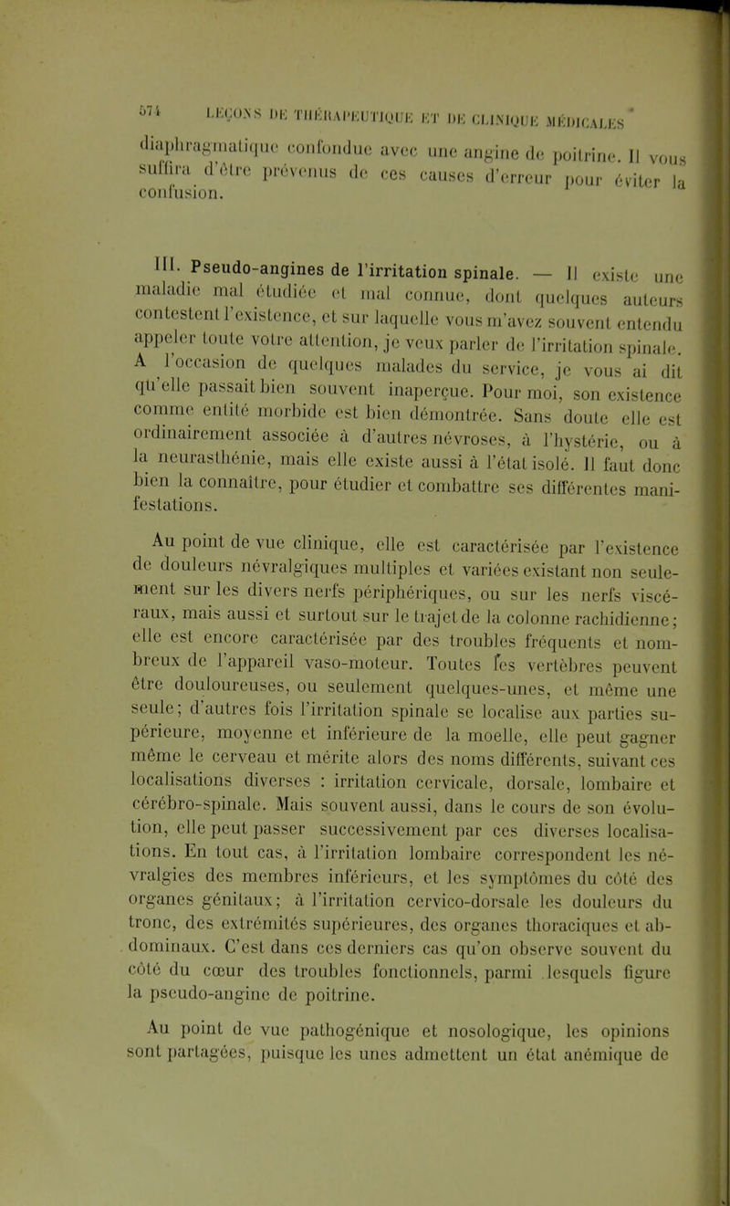 diaphragmatigue confondue avec une angine de poitrine II vous suffira d'Ôlre prévenus de ces causes d'erreur pour éviter ja confusion. III. Pseudo-angines de l'irritation spinale. — Il existe une maladie mal étudiée et mal connue, donl quelques auteurs contestenl L'existence, et sur laquelle vousm'avez souvenl entendu appeler toute votre attention, je veux parler de l'irritation spinale. A l'occasion de quelques malades du service je vous ai dii qu'elle passait bien souvent inaperçue. Pour moi, son existence comme entité morbide est bien démontrée. Sans doute eUe est ordinairement associée à d'autres névroses, à l'hystérie, on la neurasthénie, mais elle existe aussi à l'état isolé. 11 faut donc bien la connaître, pour étudier et combattre ses différentes mani- festations. Au point de vue clinique, elle est caractérisée par l'existence de douleurs névralgiques multiples et variées existant non seule- ment sur les divers nerfs périphériques, ou sur les nerfs viscé- raux, mais aussi et surtout sur le trajet de la colonne rachidienne; elle est encore caractérisée par des troubles fréquents et nom- breux de l'appareil vaso-moteur. Toutes Tes vertèbres peuvent être douloureuses, ou seulement quelques-unes, et môme une seule; d'autres fois l'irritation spinale se localise aux parties su- périeure, moyenne et inférieure de la moelle, elle peut gagner même le cerveau et mérite alors des noms différents, suivant ces localisations diverses : irritation cervicale, dorsale, lombaire et cérébro-spinale. Mais souvent aussi, dans le cours de son évolu- tion, elle peut passer successivement par ces diverses localisa- tions. En tout cas, à l'irritation lombaire correspondent les né- vralgies des membres inférieurs, et les symptômes du côté des organes génitaux; à l'irritation cervico-dorsale. les douleurs du tronc, des extrémités supérieures, des organes tlioraciques et ab- dominaux. C'est dans ces derniers cas qu'on observe souvent du côté du cœur des troubles fonctionnels, parmi lesquels figure la pseudo-angine de poitrine. Au point de vue pathogénique et nosologiquc, les opinions sont partagées, puisque les unes admettent un état anémique de