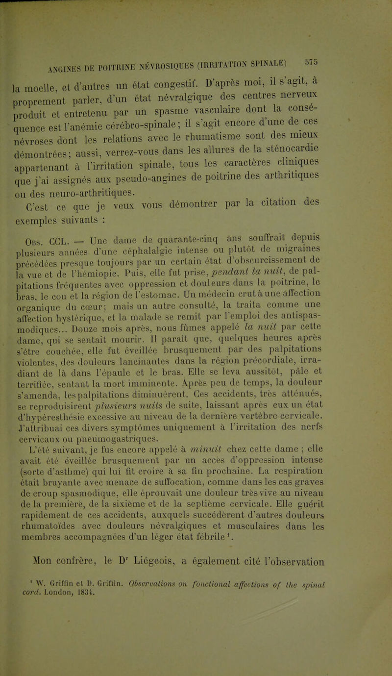 la ,U(u,ll0 ei Vautres un état congestif. D'après moi, il s'agit, à propremenl parler, d'un état névralgique des centres nerveux produit el entretenu par un spasme vasculaire dont la consé- quence est l'anémie cérébro-spinale; il s'agit encore dune de ces névroses dont les relations avec le rhumatisme sont des mieux démontrées; aussi, verrez-vous dans les allures de la sténocardie appartenant à l'irritation spinale, tous les caractères cliniques que j'ai assignés aux pseudo-angines de poitrine des arthritiques ou des neuro-arthritiques. ('/est ce que je veux vous démontrer par la citation des exemples suivants : Ous CCL. — Une dame de quarante-cinq ans souffrait depuis plusieurs années d'une céphalalgie intense ou plutôt de migraines précédées presque toujours par un certain état d'obscurcissement de la vue et de l'hémiopie. Puis, elle fut prise, pendant la nuit, de pal- pitations fréquentes avec oppression et douleurs dans la poitrine, le bras, le cou et la région de l'estomac. Un médecin crut à une affection organique du cœur; mais un autre consulté, la traita comme une affection hystérique, et la malade se remit par l'emploi des antispas- modiques... Douze mois après, nous fumes appelé la nuit par cette dame, qui se sentait mourir. Il paraît que, quelques heures après s'être couchée, elle fut éveillée brusquement par des palpitations violentes, des douleurs lancinantes dans la région précordiale, irra- diant de là dans l'épaule et le bras. Elle se leva aussitôt, pâle et terrifiée, sentant la mort imminente. Après peu de temps, la douleur s'amenda, les palpitations diminuèrent. Ces accidents, très atténués, se reproduisirent plusieurs nuits de suite, laissant après eux un état d'hypéresthésie excessive au niveau de la dernière vertèbre cervicale. J'attribuai ces divers symptômes uniquement à l'irritation des nerfs cervicaux ou pneumogastriques. L'été suivant, je fus encore appelé à minuit chez cette dame ; elle avait été éveillée brusquement par un accès d'oppression intense (sorte d'asthme) qui lui fit croire à sa fin prochaine. La respiration était bruyante avec menace de suffocation, comme dans les cas graves de croup spasmodique, elle éprouvait une douleur très vive au niveau de La première, de la sixième et de la septième cervicale. Elle guérit rapidement de ces accidents, auxquels succédèrent d'autres douleurs rhumatoïdes avec douleurs névralgiques et musculaires dans les membres accompagnées d'un léger état fébrile1. Mou confrère, le Dr Liégeois, a également cité l'observation 1 W. (Iriffïn el 1). Griflin. Observations on fonctional affections of the spinal cord. I.ondon, 1834.