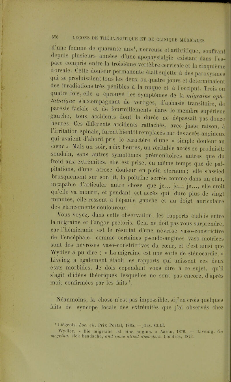 (l'une femmo de ([mirante ans1, nerveuse et arthritique, souffrant depuis plusieurs années d'une apophysialgie existant dans l'es- pace compris entre la troisième vertèbre cervicale et la cinquième dorsale. Cette douleur permanente était sujette à des paroxysmes qui se produisaient tous les deux ou quatre jours et déterminaient des irradiations très pénibles à la nuque et à l'occiput. Trois ou quatre fois, elle a éprouvé les symptômes de la mû/raine oph- talmique s'accompagnant de vertiges, d'aphasie transitoire, de parésie faciale et de fourmillements dans le membre supérieur gauche, tous accidents dont la durée ne dépassait pas douze heures. Ces différents accidents rattachés, avec juste raison, à l'irritation spinale, furent bientôt remplacés par des ace- angineux qui avaient d'abord pris le caractère dune « simple douleur au cœur ». Mais un soir, à dix heures, un véritable accès se produisit: soudain, sans autres symptômes prémonitoires autres que du froid aux extrémités, elle est prise, en même temps que de pal- pitations, d'une atroce douleur en plein sternum ; elle s'assied brusquement sur son lit, la poitrine serrée comme dans un étau, incapable d'articuler autre chose que je... je..: je..., elle croit qu'elle va mourir, et pendant cet accès qui dure plus de vingt minutes, elle ressent à l'épaule gauche et au doigt auriculaire des élancements douloureux. Vous voyez, dans cette observation, les rapports établis entre la migraine et l'angor pectoris. Gela ne doit pas vous surprendre, car rhémicranie est le résultat d'une névrose vaso-constrictive de l'encéphale, comme certaines pseudo-angines vaso-motrices sont des névroses vaso-constrictives du cœur, et c'est ainsi que Wydler a pu dire : « La migraine est une sorte de sténocardie. » Liveing a également établi les rapports qui unissent ces deux états morbides. Je dois cependant vous dire à ce sujet, qu'il s'agit d'idées théoriques lesquelles ne sont pas encore, d'après moi, confirmées par les faits \ Néanmoins, la chose n'est pas impossible, si j'en crois quelques faits de syncope locale des extrémités que j'ai observés chez 1 Liégeois. Loc. cil. Prix Portai, 1885. —%Ous. CGLI. Wydler. « Die migraine ist eine angina. » Aaraa, 1870. — Liveing. On megrina, siek headachc, and some ullied disorders. Londres. 1873.