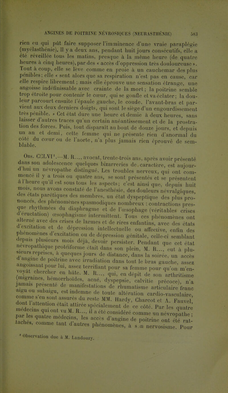 rien eu qui pût faire supposer l'imminence d'une vraie paraplégie (myélasthénie). 11 ya deux ans, pendant huit jours consécutifs, elle a été réveillée tous les malins, presque à la même heure (de quatre heures à cinq heures), par des « accès d'oppression très douloureuse ». Tout à coup, elle se lève comme en proie à un cauchemar des plus pénibles; elle « sent alors que sa respiration n'est pas en cause, r u- elle respire librement ; mais elle éprouve une sensation étrange, une angoisse indéfinissable avec crainte de la mort; la poitrine semble trop étroite pour contenir le cœur, qui se gonfle etvaéclater; la dou- leur parcourt ensuite l'épaule gauche, le coude, l'ayant-bras et par- vient aux deux derniers doigts, qui sont le siège d'un engourdissement très pénible. » Cet état dure une heure et demie à deux heures, sans laisser d'autres traces qu'un certain anéantissement et de la prostra- tion des forces. Puis, tout disparaît au bout de douze jours, et depuis un an et demi, cette femme qui ne présente rien d'anormal du côté du cœur ou de l'aorte, n'a plus jamais rien éprouvé de sem- blable. Obs. GGLVI'.—M. R..., avocat, trente-trois ans, après avoir présenté dans son adolescence quelques bizarreries de caractère, est amour* d nui un névropathe distingué. Les troubles nerveux, qui ont com- mence il y a trois ou quatre ans, se sont présentés et se présentent a 1 Heure qu il est sous tous les aspects; c'est ainsi que, depuis huit mois, nous avons constaté de l'anesthésie, des douleurs névralgiques des états parétiques des membres, un état dvspeptique des plus pro- nonces, des phénomènes spasmodiques nombreux : contractions pres- que rhythmees du diaphragme et de l'œsophage (véritables crises a éructation) œsophagisme intermittent. Tous ces phénomènes ont alterne avec des crises de larmes et de rires enfantins, avec des états d excitation et de dépression intellectuelle ou affective, enfin des phénomènes cl excitation ou de dépression génitale, celle-ci semblant depuis plusieurs mois déjà, devoir persister. Pendant que cet état nevropatluque protéiforme était dans son plein, M. R..., eut à plu- sieurs reprises, à queques jours de distance, dans la soirée, un accès d angine de poitrine avec irradiation dans tout le bras gauche, assez angoissant pour lui, assez terrifiant pour sa femme pour qu'on m'en- m™n , , '■''/'• M' R-'qui' eQdéPil de^on arthritisme (migraines, hemorrhoides, acné, dyspepsie, calvitie précoce) n'a jamais présenté de manifestations de rhumatisme articulaire fra'ic comme s'en CSt mdc,mQe de t0ute altéralio» cardio-vasculaire, ^ r , , aSSUreSdureStcMM- Hardy> Charcotet A. Fauvel dont 1 attenli *ait attirée spécialement de ce côté. Par les S médecins qui ou. vu M.. K.... il a été considéré comme uVnévroDathe Xaches, comme tant d autres phénomènes, à s,n nervosisme. Pour