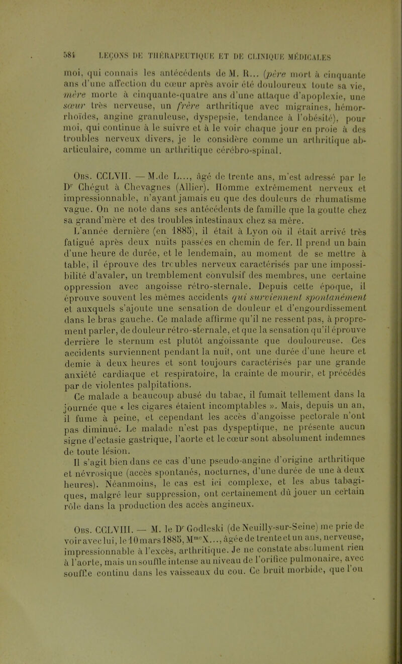 moi, qui connais les antécédents de M. EL.., {père mort à cinquante ans d'une affection du cœur après avoir été douloureux toute sa vie, mère morte à cinquante-quatre ans d'une attaque d'apoplexie, une sœur très nerveuse, un frère arthritique avec migraines, hénior- rhoïdes, angine granuleuse, dyspepsie, tendance à l'obésité), pour moi, qui continue à le suivre et à le voir chaque jour en proie à des troubles nerveux divers, je le considère comme un arthritique ab- articulaire, comme un arthritique cérébro-spinal. Obs. CCLVII. —M.de L..., âgé de trente ans, m'est adressé par le D' Ghégut à Chcvagncs (Allier). Homme extrêmement nerveux et impressionnable, n'ayant jamais eu que des douleurs de rhumatisme vague. On ne note dans ses antécédents de famille que la goutte chez sa grand'mère et des troubles intestinaux chez sa mère. L'année dernière (en 188o), il était à Lyon où il (''Lait arrivé très fatigué après deux nuits passées en chemin de fer. 11 prend un bain d'une heure de durée, et le lendemain, au moment de se mettre à table, il éprouve des troubles nerveux caractérisés par une impossi- bilité d'avaler, un tremblement convulsif des membres, une certaine oppression avec angoisse rétro-sternale. Depuis cette époque, il éprouve souvent les mêmes accidents qui surviennent spontanément et auxquels s'ajoute une sensation de douleur et d'engourdissement dans le bras gauche. Ce malade affirme qu'il ne ressent pas, à propre- ment parler, de douleur rétro-sternale, et que la sensation qu'il éprouve derrière le sternum est plutôt angoissante que douloureuse. Ces accidents surviennent pendant la nuit, ont une durée d'une heure et demie à deux heures et sont toujours caractérisés par une grande anxiété cardiaque et respiratoire, la crainte de mourir, et précédés par de violentes palpitations. Ce malade a beaucoup abusé du tabac, il fumait tellement dans la journée que « les cigares étaient incomptables ». Mais, depuis un an, il fume à peine, et cependant les accès d'angoisse pectorale n'ont pas diminué. Le malade n'est pas dyspeptique, ne présente aucun signe d'ectasie gastrique, l'aorte et le cœur sont absolument indemnes de toute lésion. Il s'agit bien dans ce cas d'une pseudo-angine d'origine arthritique et névrosique (accès spontanés, nocturnes, d'une durée de une à deux heures). Néanmoins, le cas est ici complexe, et les abus tabagi- ques, malgré leur suppression, ont certainement dû jouer un certain rôle dans La production des accès angineux. Ons. CGLYIII. — M. le D' Godlcski (de Neuilly-sur-Seine) nie prie de voiraveclui,lcl0marsl885,MmuX...,àgéedetrenteetun ans, nerveuse, impressionnable à l'excès, arthritique. Je ne constate absolument rien à l'aorte, mais un souffle intense au niveau de l'orifice pulmonaire, avec souffle continu dans les vaisseaux du cou. Ce bruit morbide, que l'on