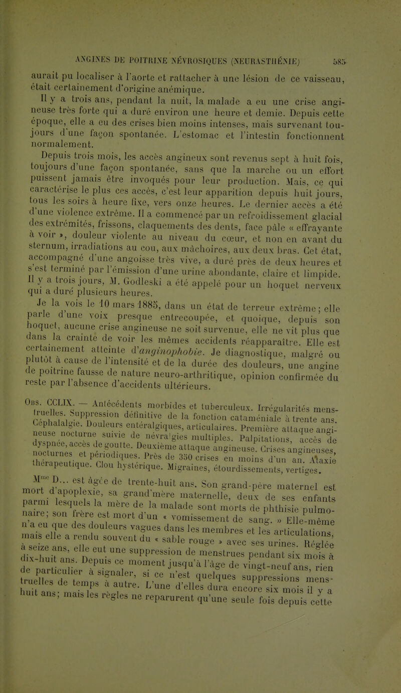 aurait pu localiser à ['aorte et rattacher à une lésion de ce vaisseau, étail certainemenl d'origine anémique. Il y a trois ans, pendanl la nuit, la.malade a eu une crise angi- aeuse très forte qui a dure environ une heure et demie. Depuis cette époque, elle a eu des crises bien moins intenses, mais survenant tou- jours d'une façon spontanée. L'estomac et l'intestin fonctionnent normalement. Dejniis trois mois, les accès angineux sont revenus sept à huit fois, toujours d'une façon spontanée, sans que la marche ou un effort puissent jamais être Invoqués pour leur production. Mais, ce qui caractérise le plus ces accès, c'est leur apparition depuis huit jours, tous les soirs à heure fixe, vers onze heures. Le dernier accès a été d une violence extrême. 11 a commencé par un refroidissement glacial des extrémités, frissons, claquements des dents, face pâle « effrayante a voir », douleur violente au niveau du cœur, et non en avant du sternum, irradiations au cou, aux mâchoires, aux deux bras. Cet état, accompagné d'une angoisse très vive, a duré près de deux heures et s est termine par l'émission d'une urine abondante, claire et limpide. II y a rois jours, Al. Godleski a été appelé pour un hoquet nerveux qui a dure plusieurs heures. Je la vois le 10 mars 1885, dans un étal de terreur extrême; elle parle dune voix presque entrecoupée, et quoique, depuis son iioquet, aucune crise angineuse ne soit survenue, elle ne vit plus que dans la crainte de voir les mêmes accidents réapparaître. Elle e-t certainement atteinte Vanginopkobie. Je diagnostique, malgré ou plutôt a cause de 1 intensité et de la durée des douleurs, une angine de poitrine ausse de nature neuro-arthritique, opinion confirmée du reste par l'absence d'accidents ultérieurs. Oiis. CCLIX _ Antécédents morbides et tuberculeux. Irrégularités mens- Q&Stt; If d° la f0nCli0» cataméniaïe rtrente anl S Douleurs enteralg,ques, articulaires. Première attaque angi- neuse nocturne su.vie de névra'gies multiples. Palpitations accès de UiôrapeuUque. Clou hystérique. Migraines, étourdissemenls, vertiges. ffi^^? trente-huit ans. Son grand-père maternel est mon d apoplexie, sa grand mère maternelle, deux de ses enfants parmi lesquels la mère de la malade sont morts de pl this e pu mo narre; son frère est mort d'un « vomissement de sang. mlmTme n a eu que des douleurs vagues dans les membres et les artkuMons maiS d,e a ™du so™ntdu « sable rouge » avec ses urin sH^ è a seiZe ans, elle eut une suppression de menstrues pendant s x mois à T ■ T DePuisce ™™nt jusqu'à l'âge de Ytoi-^ ^ ?e Particulier à signaler, s, ce „>st quelques suppre „'m 'uut ans; mais les règles ne reparurent qu'une seule fois dep s eeUe