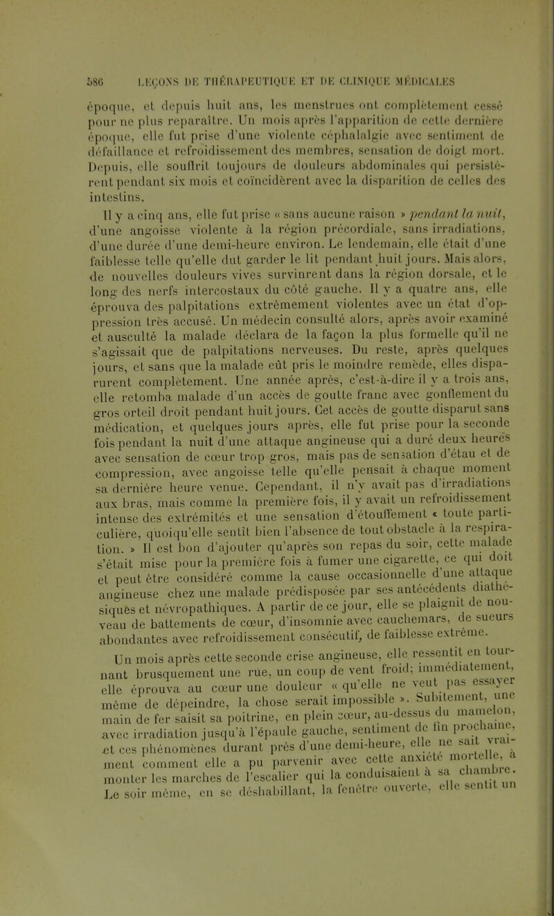 époque, et depuis huit ans, les menstrues ont complètement cessé pour ne plus reparaître. Un mois après l'apparition de cette dernière époque, elle fut prise d'une violente céphalalgie avec sentiment de défaillance et refroidissement des membres, sensation de doigt mort. Depuis, elle souftrit toujours de douleurs abdominales qui persistè- rent pendant six mois et coïncidèrent avec la disparition de celles des intestins. Il y a. cinq ans, elle fui prise « sans aucune raison « pendant la uni/. d'une angoisse violente à la région précordiale, sans irradiations, d'une durée d'une demi-heure environ. Le lendemain, elle ' lait daine faiblesse telle qu'elle dut garder le lit pendant huit jours. Mais alors, de nouvelles douleurs vives survinrent dans la région dorsale, et le long des nerfs intercostaux du côté gauche. 11 y a quatre ans, elle éprouva des palpitations extrêmement violentes avec un étal d'op- pression très accusé. Un médecin consulté alors, après avoir examiné et ausculté la malade déclara de la façon la plus formelle qu'il ne s'agissait que de palpitations nerveuses. Du reste, après quelques jours, et sans que la malade eût pris le moindre remède, elles dispa- rurent complètement. Une année après, c'est-à-dire il y a trois ans, elle retomba malade d'un accès de goutte franc avec gonflement du gros orteil droit pendant huit jours. Cet accès de goutte disparut sans médication, et quelques jours après, elle fut prise pour la seconde fois pendant la nuit d'une attaque angineuse qui a duré deux heures avec sensation de cœur trop gros, mais pas de sensation d'étau et de compression, avec angoisse telle qu'elle pensait à chaque moment sa dernière heure venue. Cependant, il n'y avait pas d'irradiations aux bras, mais comme la première fois, il y avait un refroidissement intense des extrémités et une sensation d'étouflêment « toute parti- culière, quoiqu'elle sentit bien l'absence de tout obstacle à la respira- tion. » H est bon d'ajouter qu'après son repas du soir, cette malade s'était mise pour la première fois à fumer une cigarette^ ce qui doit et peut être considéré comme la cause occasionnelle d une attaque angineuse chez une malade prédisposée par ses antécédents diatne- siques et névropathiques. A partir de ce jour, elle se plaignit de nou- veau de battements de cœur, d'insomnie avec cauchemars, de sueur, abondantes avec refroidissement consécutif, de faiblesse extrême. Un mois après cette seconde crise angineuse, elle ressentit en tour- nant brusquement une rue, un coup de vent froid; immédiatement, elle éprouva au cœur une douleur « qu'elle ne veut pas essayer même de dépeindre, la chose serait impossible ». Subitement, une main de fer saisit sa poitrine, en plein cœur, au-dessus du mamelon, avec irradiation jusqu'à l'épaule gauche, sentiment de lin prochaine, et ces phénomènes durant près d'une demi-heure, elle ne ** ™ ment comment elle a pu parvenir avec cette anxiété ^ monter les marches de l'escalier qui la conduisaien a sa chamDre. Le soir même, en se déshabillant, la fenêtre ouverte, elle sentit un
