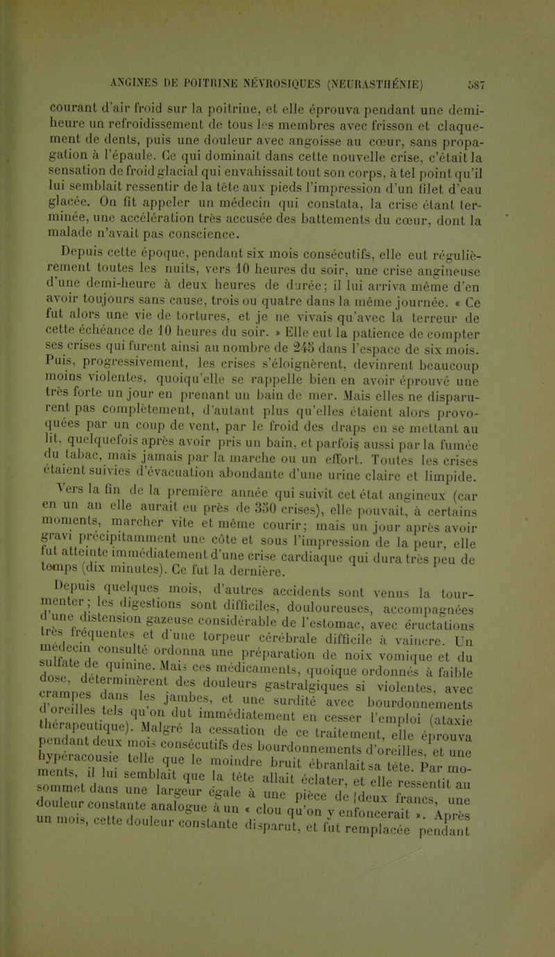 courant d'air froid sur la poitrine, el elle éprouva pendant une demi- heure un refroidissement de tous les membres avec frisson et claque- ment de dents, puis une douleur avec angoisse au cœur, sans propa- gation à l'épaule. Ce qui dominait dans cette nouvelle crise, c'était la sensation de froid glacial qui envahissait tout son corps, à tel point qu'il lui semblait ressentir delà tête aux pieds l'impression d'un filet d'eau glacée. On lit appeler un médecin qui constata, la crise étant ter- minée, une accélération très accusée des battements du cœur, dont la malade n'avait pas conscience. Depuis celle époque, pendant six mois consécutifs, elle eut réguliè- rement toutes les nuits, vers 10 heures du soir, une crise angineuse d'une demi-heure à deux heures de durée; il lui arriva même d'en avoir toujours sans cause, trois ou quatre dans la même journée. « Ce fut alors une vie de tortures, et je ne vivais qu'avec la terreur de cette échéance de 10 heures du soir. » Elle eut la patience de compter ses crises qui furent ainsi au nombre de 245 dans l'espace de six mois. Puis, progressivement, les crises s'éloignèrent, devinrent beaucoup moins violentes, quoiqu'elle se rappelle bien en avoir éprouvé une très forte un jour en prenant un bain de mer. Mais elles ne disparu- rent pas complètement, d'autant plus qu'elles étaient alors provo- quées par un coup de vent, par le froid des draps en se mettant au ht, quelquefois après avoir pris un bain, et parfois aussi parla fumée du tabac, mais jamais par la marche ou un effort. Toutes les crises étaient suivies d'évacuation abondante d'une urine claire et limpide. Vers la fin de la première année qui suivit cet état angineux (car en un an elle aurait eu près de 350 crises), elle pouvait, à certains moments, marcher vite et même courir; mais un jour après avoir gravi précipitamment une côte et sous l'impression de la peur, elle ut atteinte immédiatement d'une crise cardiaque qui dura très peu de temps (dix minutes). Ce fut la dernière. Depuis quelques mois, d'autres accidents sont venus la tour- menter ; es digestions sont difficiles, douloureuses, accompagnées d une distension gazeuse considérable de l'estomac, avec éructations ^ fréquentes et d une torpeur cérébrale difficile à vaincre. Un médecin consulté ordonna une préparation de noix vomiqme et du dnse H i qUmme- ï*? CGS médicamen^ quoique ordonnés à faible ^4*tTtT- d0UieUrS *astraI^ues si Rentes, avec dSL tk JZJTf ^ eLUQe SUrdité avec bourdonnements , immediatemeilt en cesser l'emploi (ataxie thérapeutique). Maigre la cessation de ce traitement e le énrouva pendant deux mois consécutifs des bourdonnements ffi^ hypcracousle telle que le moindre bruit ébranlait stéte Pa • mo ments, i lui semb ait que la tête allait éclater, et elle ressentit au sommet dans une largeur égale à une pièce de {denx IZTu™ douleur constante analogue à un « clou qu'on y eXoeraitTAntïï un mois, cette douleur constante disparu!, et fut r ^ nS