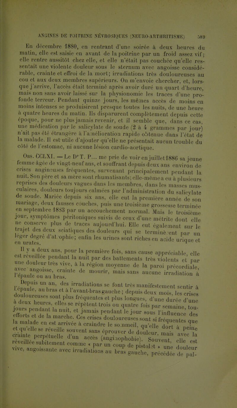 En décembre 1880, en rentrant «l'une soirée à deux heures du matin, elle est saisir en avant de la poitrine par un froid assez vif; elle rentre aussitôl chez elle, et elle n'était pas couchée qu'elle res- sentail une violente douleur sous le sternum avec angoisse considé- rable, crainte el effroi de la mort; irradiations très douloureuses au cou el aux deux membres supérieurs. On m'envoie chercher, et. lors- que j'arrive, l'accès était terminé après avoir duré un quart d'heure, mais non sans avoir laissé sur la physionomie les traces d'une pro- fonde terreur. Pendant quinze jours, les mêmes accès de moins en moins intenses se produisirent presque toutes les nuits, de une heure a quatre heures du matin. Ils disparurent complètement depuis cette époque, pour ne plus jamais revenir, et il semble que, dans ce cas, une médication par le salicylate de soude (2 à 4 grammes par jour) n'ait pas été étrangère à l'amélioration rapide obtenue dans l'état de la malade. Il est utilr d'ajouter qu'elle ne présentait aucun trouble du côté de l'estomac, ni aucune lésion cardio-aortique. dus. fcCLXI. _ Le DrT. P... me prie de voir en juilletl886 sa jeune femme âgée de vingt-neuf ans, et souffrant depuis deux ans environ de crises angineuses fréquentes, survenant principalement pendant la nuit. Son père et sa mère sont rhumatisants; elle-même a eu à plusieurs reprises des douleurs vagues dans les membres, dans les masses mus- culaires, douleurs toujours calmées par l'administration du salicylate de soude. Mariée depuis six ans, elle eut la première année de son mariage, deux fausses couches, puis une troisième grossesse terminée en septembre 18S3 par un accouchement normal. Mais le troisième jour, symptômes péritoniques suivis de ceux d'une métrite dont elle ne conserve plus de traces aujourd'hui. Elle eut également sur le trajet des deux sciatiques des douleurs qui se terminèrent par un léger degré d'at. ophie; enfin les urines sont riches en acide urioue et en urates. . 1 Il y a deux ans. pour la première fois, sans eause appréciable elle l'épaule ou au bras. DeP<S un an, des irradiations se fonl très manifestement sentir i lépaute, au bras et à IW-bras gauche; depuis deux S ta crfeet douloureuses sont plus fréquente* et pius longues, d'une duré TZ a deux heures, elles se répètent trois ou quatre fois par semai™ tnn J°urs Pendanl la '>■ el jamais pendant le jour sous S et qu elle se réveille souvent sans éprouver de douleu !, 1 e crainte perpétuelle d'un accès (angiuophobie) SouvènT T 'î rcve.llée subitement comme . par un coup dn Lï , ' ^e, CSt vve, ayante avec irradiais au b,Ts JUSftS £££