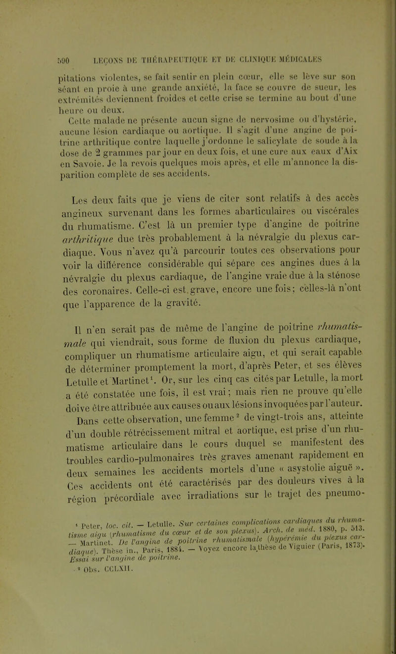 pilalions violentes, se fait sentir en plein cœur, elle se lève sur son séant en proie à une grande anxiété, la face se couvre de sueur, les extrémités deviennent froides et cetle crise se termine au bout d'une heure ou deux. Cette malade ne présente aucun signe de nervosime ou d'hystérie, aucune lésion cardiaque ou aortique. 11 s'agit d'une angine de poi- trine arthritique contre laquelle j'ordonne le salicylate de soude à la dose de 2 grammes par jour en deux fois, et une cure aux eaux d'Aix en Savoie. Je la revois quelques mois après, et elle m'annonce la dis- parition complète de ses accidents. Les deux faits que je viens de citer sont relatifs à des accès angineux survenant dans les formes abarticulaires ou viscérales du rhumatisme. C'est là un premier type d'angine de poitrine arthritique due très probablement à la névralgie du plexus car- diaque. Vous n'avez qu'à parcourir toutes ces observations pour voir la différence considérable qui sépare ces angines dues à la névralgie du plexus cardiaque, de l'angine vraie due à la sténose des coronaires. Celle-ci est. grave, encore une fois; celles-là n'ont que l'apparence de la gravité. Il n'en serait pas de môme de l'angine de poitrine rhumatis- male qui viendrait, sous forme de fluxion du plexus cardiaque, compliquer un rhumatisme articulaire aigu, et qui serait capable de déterminer promptement la mort, d'après Peter, et ses élèves Le tulle et Martinet1. Or, sur les cinq cas cités par Letulle, la mort a été constatée une fois, il est vrai; mais rien ne prouve qu'elle doive être attribuée aux causes ouaux lésions invoquées par l'auteur. Dans cette observation, une femme2 de vingt-trois ans, atteinte d'un double rétrécissement mitral et aortique, est prise d'un rhu- matisme articulaire dans le cours duquel se manifestent des troubles cardio-pulmonaires très graves amenant rapidement en deux semaines les accidents mortels d'une « asystolie aiguë ». Ces accidents ont été caractérisés par des douleurs vives à la région précordiale avec irradiations sur le trajet des pneumo- « Peter, toc. cit. - Letulle. Sur certaines complications cardiaques du rlmma- tisme aiau [rhumatisme du cœur et de son plexus). Arch. de med 1880, p. 513. TtortSdD?Vangine de poitrine rhumatismale (hyperemie du plexus car- Thèse !in. Lis, mi - Voyez encore la thèse de Vigmer (Pans, 18,3). Essai sur l'angine de poitrine. . » Obs. CCLX1I.