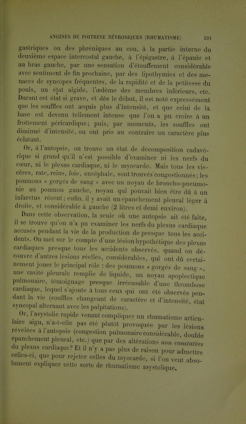gastriques ou des phréniques au cou, à la partie interne du deuxième espace intercostal gauche, à l'épigastre, à l'épaule et au bras gauche, par une sensation d'étouffement considérable avec sentiment de lin prochaine, par des lipothymies et des me- naces de syncopes fréquentes, de la rapidité et de la petitesse du pouls, un état algide, l'œdème des membres inférieurs, etc. Durant cet état si grave, et dès le début, il est noté expressément que les souffles ont acquis plus d'intensité, et que celui de la base est devenu tellement intense que l'on a pu croire à un frottement péricardique ; puis, par moments, les souffles ont diminué d'intensité, ou ont pris au contraire un caractère plus éclatant. Or, à l'autopsie, on trouve un état de décomposition cadavé- rique si grand qu'il n'est possible d'examiner ni les nerfs du cœur, ni le plexus cardiaque, ni le myocarde. Mais tous les vis- cères, rate, reins, foie, encéphale, sont trouvés congestionnés ; les poumons « gorgés de sang » avec un noyau de broncho-pneumo- nie au poumon gauche, noyau qui pouvait bien être dû à un infarctus récent; enfin, il y avait unépanchement pleural léger à droite, et considérable à gauche (2 litres et demi environ). Dans cette observation, la seule où une autopsie ait été faite, il se trouve qu'on n'a pu examiner les nerfs du plexus cardiaque accuses pendant la vie de la production de presque tous les acci- dents. On met sur le compte d'une lésion hypothétique des plexus cardiaques presque tous les accidents observés, quand on dé- couvre d'autres lésions réelles, considérables, qui ont dû certai- nement jouer le principal rôle : des poumons « gorgés de sang » une cavité pleurale remplie de liquide, un noyau apoplectique pulmonaire, témoignage presque irrécusable d'une thrombose cardiaque, lequel s'ajoute à tous ceux qui ont été observés pen- dant la vie (souffles changeant de caractère et d'intensité état syncopal alternant avec les palpitations). Or, l'asystolie rapide venant compliquer un rhumatisme articu- laire aigu, u'a-t-elle pas été plutôt provoquée par les lésions révélées a l'autopsie (congestion pulmonaire considérable double épanchemem pleural, etc.) que par des altérations non constatées da Plexus cardiaque? Et il n'y a pas plus de raison pour admettre celles-ci, que pour rejeter celles du myocarde, si l'on veut abso- lument expliquer cette sorte de rhumatisme asyslolique.