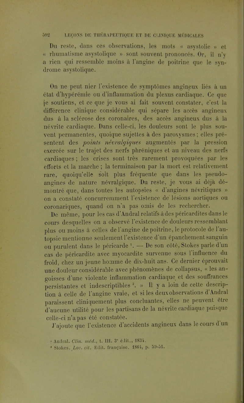 Du reste, dans ces observations, les mois « asystolie » et « rhumatisme asystolique » sont souvent prononcés. Or, il n'\ a rien qui ressemble moins à l'angine de poitrine que le syn- drome asystolique. On ne peut nier l'existence de symptômes angineux liés à un état d'hypérémle ou d'inflammation du plexus cardiaque. Ce que je soutiens, et ce que je vous ai fait souvent constater, c'est la différence clinique considérable qui sépare les accès angineux dus à la sclérose des coronaires, des accès angineux dus à la névrite cardiaque. Dans celle-ci, les douleurs sont le plus sou- vent permanentes, quoique sujettes à des paroxysmes; elles pré- sentent des points, névralgiques augmentés par la pression exercée sur le trajet des nerfs pliréniques et au niveau des nerf- cardiaques ; les crises sont très rarement provoquées par les etforts et la marche ; la terminaison par la mort est relativement rare, quoiqu'elle soit plus fréquente que dans les pseudo- angines de nature névralgique. Du reste, je vous ai déjà dé- montré que, dans toutes les autopsies « d'angines nôvritiques » on a constaté concurremment l'existence de'lésions aortiques ou coronariques, quand on n'a pas omis de les rechercher. De même, pour les cas d'Andral relatifs à des péricardites dans le cours desquelles on a observé l'existence de douleurs ressemblant plus ou moins à celles de l'angine de poitrine, le protocole de l'au- topsie mentionne seulement l'existence d'un épanchement sanguin ou purulent dans le péricarde *. — De son côté, Stokes parle d'un cas de péricardite avec myocardite survenue sous l'influence du froid, chez un jeune homme de dix-huit ans. Ce dernier éprouvait une douleur considérable avec phénomènes de collapsus, « les an- goisses d'une violente inflammation cardiaque et des souffrances persistantes et indescriptibles \ » 11 y a loin de cette descrip- tion à celle de l'angine vraie, et si les deux observations d'Andral paraissent cliniquement plus concluantes, elles ne peuvent être d'aucune utilité pour les partisans de la névrite cardiaque puisque celle-ci n'a pas été constatée. J'ajoute que l'existence d'accidents angineux dans le cours d'un « Andral. Clin, med., t. III. 3 édib., 183i. * Stokes. Loc. cit. Edit. française. 1.86!, p. 5'J-ùl.