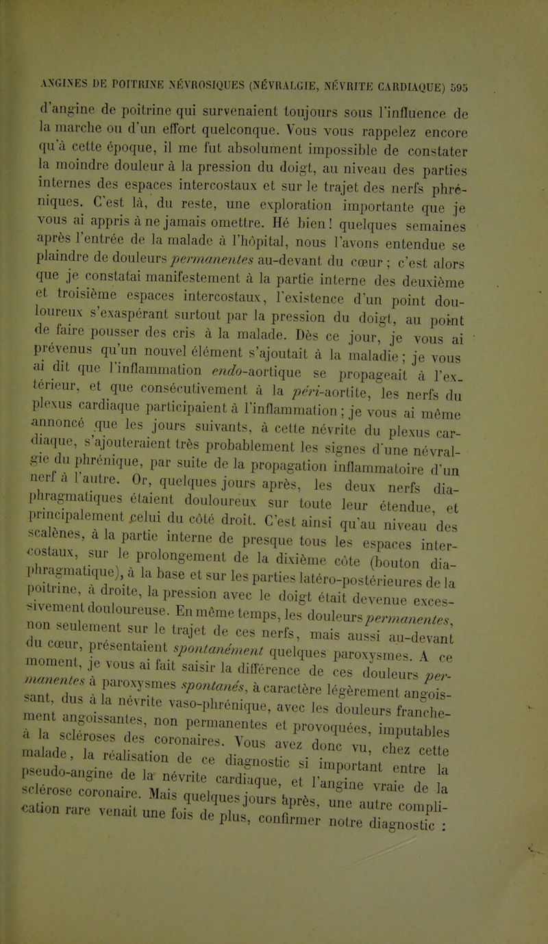 d'angine de poitrine qui survenaient toujours sous l'influence de la marche ou d'un effort quelconque. Vous vous rappelez encore qu'à celle époque, il me fut absolument impossible de constater la moindre douleur à la pression du doigt, au niveau des parties internes des espaces intercostaux et sur le trajet des nerfs phré- niques. C'est là, du reste, une exploration importante que je vous ai appris à ne jamais omettre. Hé bien! quelques semaines après l'entrée de la malade à l'hôpital, nous l'avons entendue se plaindre de douleurs permanentes au-devant du cœur ; c'est alors que je constatai manifestement à la partie interne des deuxième et troisième espaces intercostaux, l'existence d'un point dou- loureux s'exaspérant surtout par la pression du doigt, au point de faire pousser des cris à la malade. Dès ce jour, je vous ai prévenus qu'un nouvel élément s'ajoutait à la maladie ; je vous ai dit que 1 inflammation enafo-aortique se propageait à l'ex teneur, et que consécutivement à la pen-aortite, les nerfs du plexus cardiaque participaient à l'inflammation ; je vous ai même annoncé .que les jours suivants, à cette névrite du plexus car- diaque, s ajouteraient très probablement les signes dune névral- gie du phrénique, par suite de la propagation inflammatoire d'un aertàlautre. Or, quelques jours après, les deux nerfs dia- phragmatiques étaienl douloureux sur toute leur étendue et principalement celui du côté droit. C'est ainsi qu'au niveau 'des -a eues, a la partie interne de presque tous les espaces inler- costaux sur le prolongement de la dixième côte (bouton dia- SiTn^ labase *sur ies parties *^™*™ n Poitrine, a droite, la pression avec le doigt était devenue exces- ,0 seulement ^r le trajet de ces nerfs, mais aussi au-devan (,U nUt'' Patentaient spontanément quelques paroxy mes I Te Rentes à paroxysmes spontanés, à caractère légèremenl anjois ri i 11 ,a QéVTite vaso-phrénique, avec les douleu  Wc^' m Ut ^^es, non permanentes et provoquées imnut I ■ ' « scléroses des coronaires. Vous avez don vu' cTez ci P malade, la réalisation de ce rlhon^hV • ■ ette 7— ^^XT-rX^KÎ' sderose coronaire. Mais quelcmes iours w a