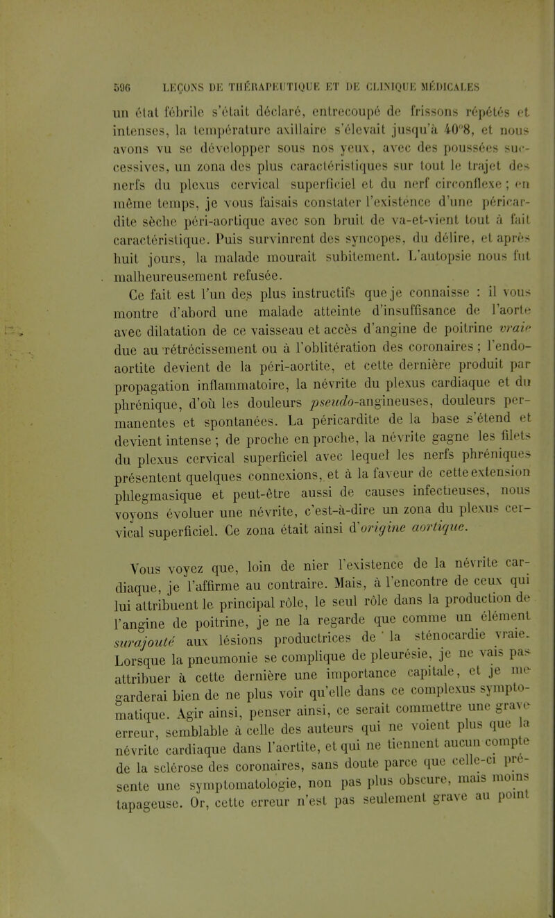 un état fébrile s'était déclaré, entrecoupé de frissons répétés et intenses, la température axillaire s'élevait jusqu'à 40°8, et nous avons vu se développer sous nos yeux, avec des poussées suc- cessives, un zona des plus caractéristiques sur tout le trajet des nerfs du plexus cervical superficiel et du nerf circonflexe ; en même temps, je vous faisais constater L'existénce d'une péricar- dite sèche péri-aortiquc avec son bruit de va-et-vient tout à t'ait caractéristique. Puis survinrent des syncopes, «lu délire, el après huit jours, la malade mourait subitement. L'autopsie nous fut malheureusement refusée. Ce fait est l'un des plus instructifs que je connaisse : il vous montre d'abord une malade atteinte d'insuffisance de l'aorte avec dilatation de ce vaisseau et accès d'angine de poitrine vraie due au rétrécissement ou à l'oblitération des coronaires ; l'endo- aortite devient de la péri-aortite, et cette dernière produit par propagation inflammatoire, la névrite du plexus cardiaque et du phrénique, d'où les douleurs pseudo-ang'meuses, douleurs per- manentes et spontanées. La péricardite de la base s'étend et devient intense ; de proche en proche, la névrite gagne les filets du plexus cervical superficiel avec lequel les nerfs phréniques présentent quelques connexions, et à la faveur de cette extension phlegmasique et peut-être aussi de causes infectieuses, nous voyons évoluer une névrite, c'est-à-dire un zona du plexus cer- vical superficiel. Ce zona était ainsi à!origine aortique. Vous voyez que, loin de nier l'existence de la névrite car- diaque, je l'affirme au contraire. Mais, à rencontre de ceux qui lui attribuent le principal rôle, le seul rôle dans la production de l'angine de poitrine, je ne la regarde que comme un élémenl surajouté aux lésions productrices de ' la sténocardie vraie. Lorsque la pneumonie se complique de pleurésie, je ne vais pas attribuer à cette dernière une importance capitale, et je me tarderai bien de ne plus voir qu'elle dans ce complexus sympto- matique. Agir ainsi, penser ainsi, ce serait commettre une grave erreur, semblable à celle des auteurs qui ne voient plus que a névrite cardiaque dans l'aortite, et qui ne tiennent aucun compte de la sclérose des coronaires, sans doute parce que celle-ci pré- sente une symptomatologie, non pas plus obscure, mais moins tapageuse. Or, cette erreur n'est pas seulement grave au point