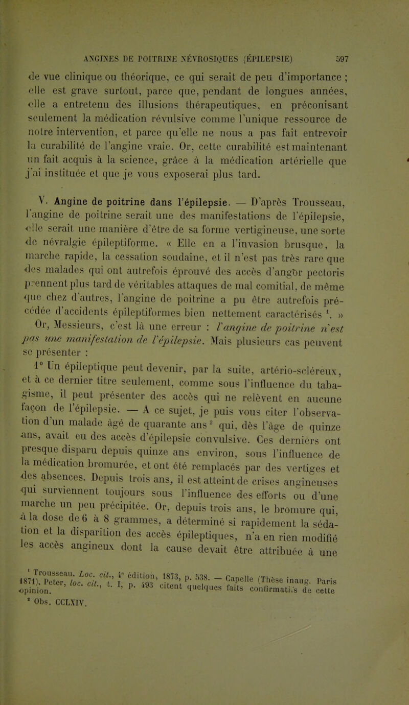 de vue clinique ou théorique, ce qui serait de peu d'importance; elle est grave surtout, parce que, pendant de longues années, elle a entretenu des illusions thérapeutiques, en préconisant seulement la médication révulsive comme l'unique ressource de notre intervention, et parce qu'elle ne nous a pas fait entrevoir la curabilité de l'angine vraie. Or, cette curabilité est maintenant un fait acquis à la science, grâce à la médication artérielle que j'ai instituée et que je vous exposerai plus tard. \ • Angine de poitrine dans l'épilepsie. — D'après Trousseau, l'angine de poitrine serait une des manifestations de l'épilepsie, elle serait une manière d'être de sa forme vertigineuse, une sorte de névralgie épileptiforme. « Elle en a l'invasion brusque, la marche rapide, la cessation soudaine, et il n'est pas très rare que des malades qui ont autrefois éprouvé des accès d'angOr pectoris prennent plus tard de véritables allaques de mal comitial, de môme que chez d'autres, l'angine de poitrine a pu être autrefois pré- cédée d'accidents épileptiformes bien nettement caractérisés *. » Or, Messieurs, c'est là une erreur : l'angine de poitrine n'est pas une manifestation de l'épilepsie. Mais plusieurs cas peuvent se présenter : 1° Un épileptique peut devenir, par la suite, artério-sclérèux, et à ce dernier titre seulement, comme sous l'influence du taba- gisme, il peut présenter des accès qui ne relèvent en aucune façon de l'épilepsie. — A ce sujet, je puis vous citer l'observa- tion d'un malade âgé de quarante ans -' qui, dès l'âge de quinze ans, avait eu des accès d'epilepsie convulsive. Ces derniers ont presque disparu depuis quinze ans environ, sous l'influence de la médication bromurée, et ont été remplacés par des vertiges et des absences. Depuis trois ans, il estatteintde crises angineuses qui surviennent toujours sous l'influence des efforts ou d'une marche un peu précipitée. Or, depuis trois ans. le bromure qui a la dose de 6 a 8 grammes, a déterminé si rapidement la séda- ^on et la disparition des accès épileptiques, n'a en rien modifié les accès angineux dont la cause devait être attribuée a une opinion. ' ' *' P* 493 CltetU 4ueMes faits confirmati.s de cette