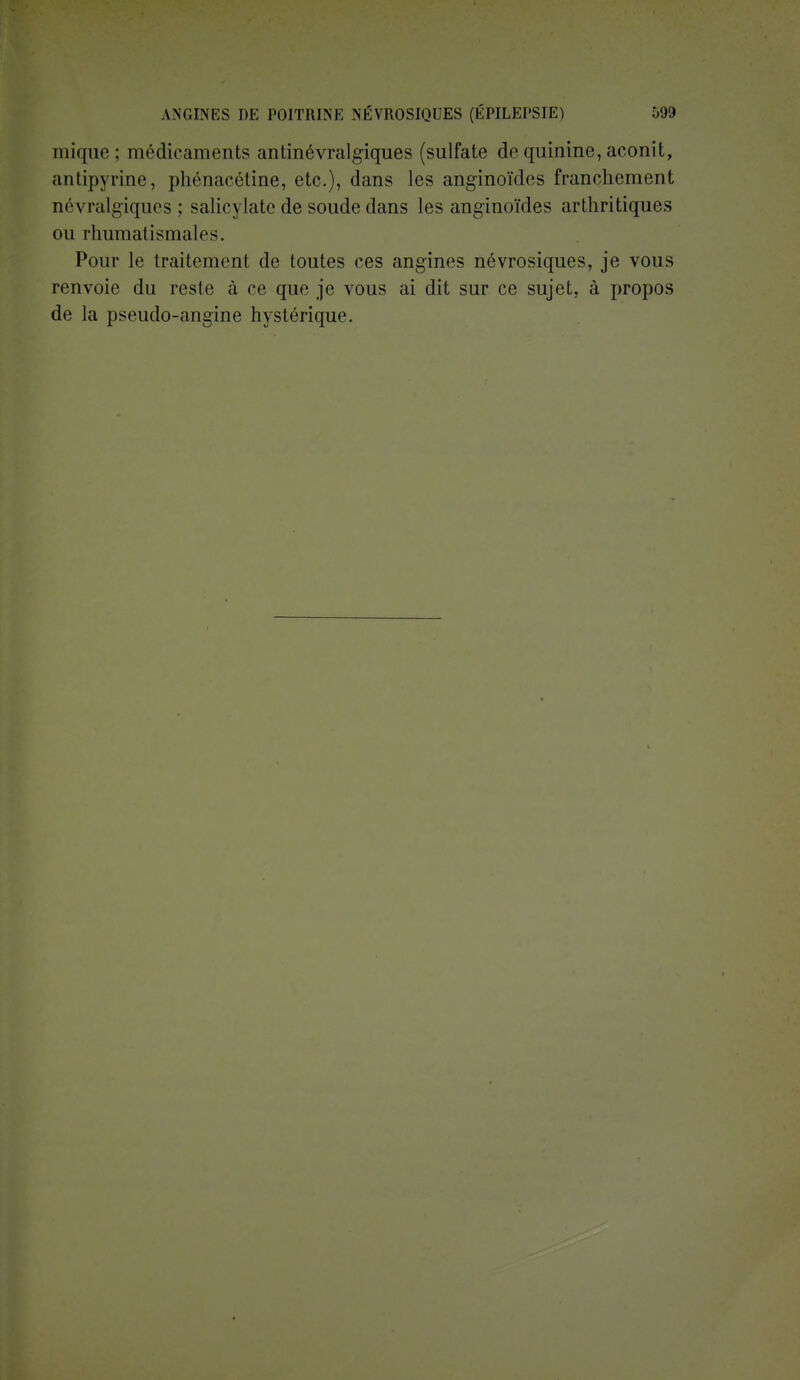mique; médicaments antinévralgiques (sulfate de quinine, aconit, antipyrine, phénacétine, etc.), dans les anginoïdes franchement névralgiques; salie) late de soude dans les anginoïdes arthritiques ou rhumatismales. Pour le traitement de toutes ces angines névrosiques, je vous renvoie du reste à ce que je vous ai dit sur ce sujet, à propos de la pseudo-angine hystérique.
