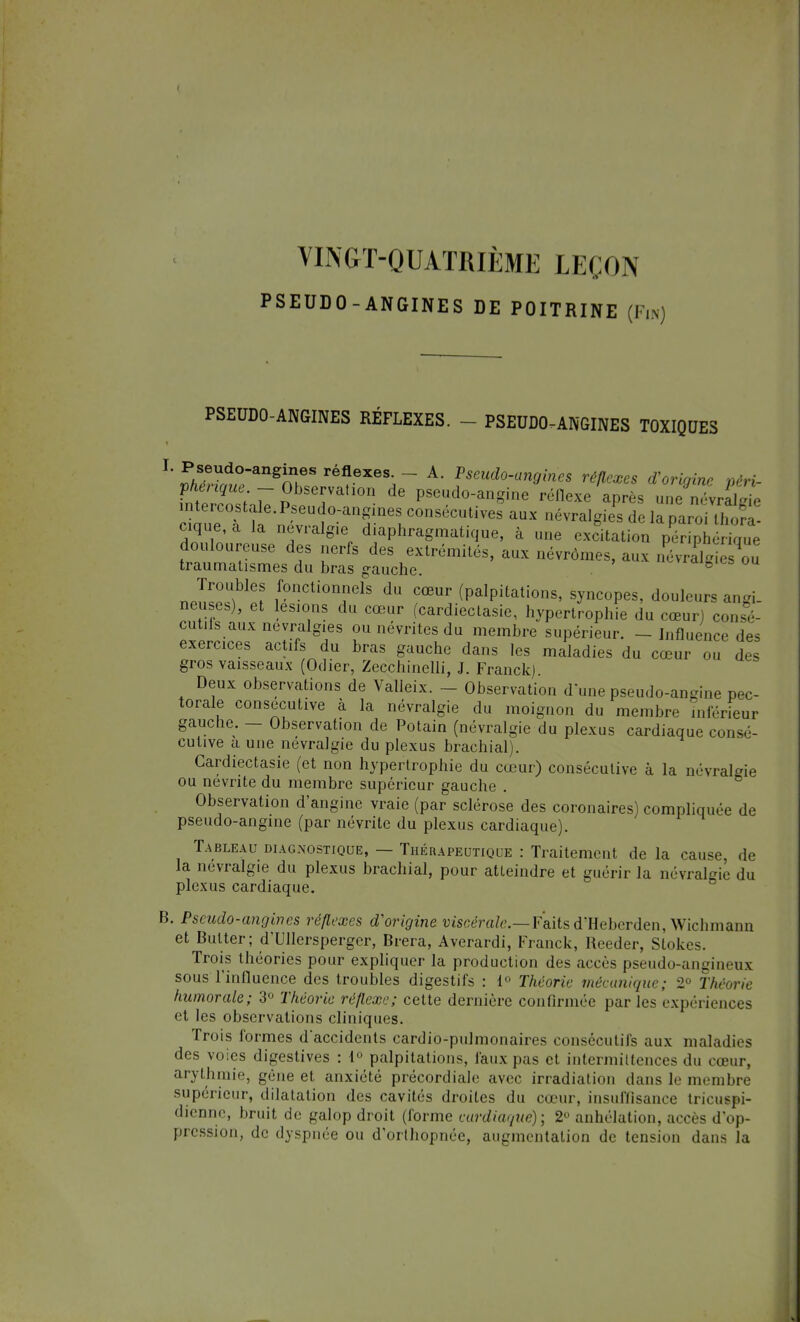 VINGT-QUATRIÈME LEÇON PSEUDO-ANGINES DE POITRINE (Fin PSEUDO-ANGINES RÉFLEXES. - - PSEUDO-ANGINES TOXIQUES L «AÎed0angÎSe réflexes- - A- ^do-angines réflexes d'origine périr fl JTf'7 p Tatl°n dG Pseud0-an^ne réflexe après une névrdïe intercostale. Pseudo-angmes consécutives aux névralgies de la paroi \L, cique a Ja névralgie diaphragmatique, à une excitation pSérique douloureuse des nerfs des extrémités, aux névrômes, aux névrE ou traumatismes du bras gauche. <gie& ou np^f; fonctionnels du cœur (palpitations, syncopes, douleurs angi. neuses), et lésions du cœur (cardiectasie, hypertrophie du cœur) consé- cutifs aux névralgies ou névrites du membre supérieur. - Influence des exercices actifs du bras gauche dans les maladies du cœur ou des gros vaisseaux (Odier, Zecchinelli, J. Franck) Deux observations de Valleix. - Observation d'une pseudo-angine pec- torale consécutive à la névralgie du moignon du membre inférieur gauche. — Observation de Potain (névralgie du plexus cardiaque consé- cutive a une névralgie du plexus brachial). Cardiectasie (et non hypertrophie du cœur) consécutive à la névralgie ou névrite du membre supérieur gauche . Observation d'angine vraie (par sclérose des coronaires) compliquée de pseudo-angine (par névrite du plexus cardiaque). Tableau diagnostique, — Thérapeutique : Traitement de la cause, de la névralgie du plexus brachial, pour atteindre et guérir la névralgie du plexus cardiaque. B. Pseudo-angines réflexes d'origine viscérale.—Faits d'Heberden, Wichmann et Butter; d'Ullerspergcr, Brera, Averardi, Franck, Reeder, Stokes. Trois théories pour expliquer la production des accès pseudo-angineux sous l'influence des troubles digestifs : 1° Théorie mécanique; 2° Théorie humorale; 3° Théorie réflexe; cette dernière confirmée parles expériences et les observations cliniques. Trois formes daccidents cardio-pulmonaires consécutifs aux maladies des voies digestives : 1° palpitations, faux pas et intermittences du cœur, arythmie, gène et anxiété précordiale avec irradiation dans le membre supérieur, dilatation des cavités droites du cœur, insuffisance tricuspi- dienne, bruit de galop droit (forme cardiaque); 2° anhélation, accès d'op- pression, de dyspnée ou d'orthopnée, augmentation de tension dans la