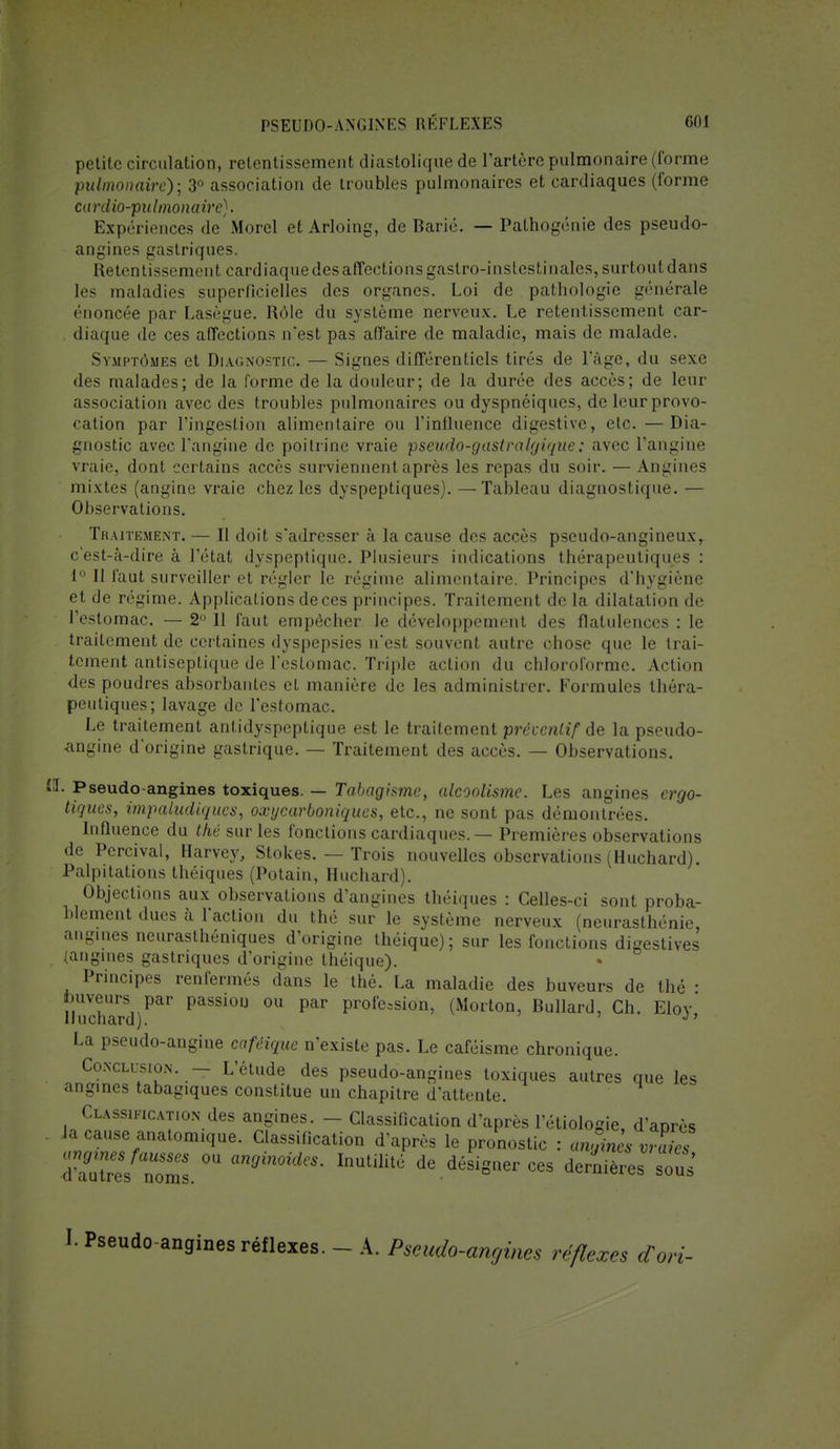 petite circulation, retentissement diastolique de l'artère pulmonaire (forme pulmonaire); 3° association de troubles pulmonaires et cardiaques (forme cardio-pulmonaire). Expériences de Morel et Arloing, de Barié. — Pathogénie des pseudo- angines gastriques. Retentissement cardiaque des affections gastro-inslcstinalos, surtout dans les maladies superficielles des organes. Loi de pathologie générale énoncée par Lasègue. Rôle du système nerveux. Le retentissement car- diaque de ces affections nest pas affaire de maladie, mais de malade. Symptômes et Diagnostic. — Signes différentiels tirés de l'âge, du sexe des malades; de la forme de la douleur; de la durée des accès; de leur association avec des troubles pulmonaires ou dyspnéiques, de leur provo- cation par l'ingestion alimentaire ou l'influence digestive, etc. —Dia- gnostic avec l'angine de poitrine vraie pseudo-gastralgique.; avec l'angine vraie, dont certains accès surviennent après les repas du soir. — Angines mixtes (angine vraie chez les dyspeptiques). —Tableau diagnostique. — Observations. Thaitkme.nt. — Il doit s'adresser à la cause des accès pseudo-angineux, c'est-à-dire à l'état dyspeptique. Plusieurs indications thérapeutiques : 1° 11 faut surveiller et régler le régime alimentaire. Principes d'hygiène et de régime. Applications de ces principes. Traitement de la dilatation de l'estomac. —2 11 faut empêcher le développement des flatulences : le traitement de certaines dyspepsies n'est souvent autre chose que le trai- tement antiseptique de l'estomac. Triple action du chloroforme. Action des poudres absorbantes et manière de les administrer. Formules théra- peutiques; lavage de l'estomac. Le traitement anlidyspeptique est le traitement préventif de la pseudo- angine d'origine gastrique. — Traitement des accès. — Observations. H. Pseudo-angines toxiques. — Tabagisme, alcoolisme. Les angines ergo- tiques, impaludiques, oxycarboniques, etc., ne sont pas démontrées. Influence du thé sur les fonctions cardiaques. — Premières observations de Percival, Harvey, Stokes. — Trois nouvelles observations (Huchard). Palpitations théiques (Potain, Huchard). Objections aux observations d'angines théiques : Celles-ci sont proba- blement dues à l'action du thé sur le système nerveux (neurasthénie, angines neurasthéniques d'origine théique); sur les fonctions digestives (angines gastriques d'origine théique). Principes renfermés dans le thé. La maladie des buveurs de thé ■ buveurs par passion ou par profession, (Norton, Bullard, Ch. Elov Huchard). J' La pseudo-angine caféique n'existe pas. Le caféisme chronique. Conclusion. — L'étude des pseudo-angines toxiques autres que les angines tabagiques constitue un chapitre d'attente. Classification des angines. - Classification d'après l'étiologie, d'après Ja cause anatomique. Classification d'après le pronostic : angines vZes 7!ZLfZZ.n m9in0ideS' InUUllt' de.désiS~ dernières sous' I. Pseudo-angines réflexes. - A. Pseudo-angines réflexes cCori-