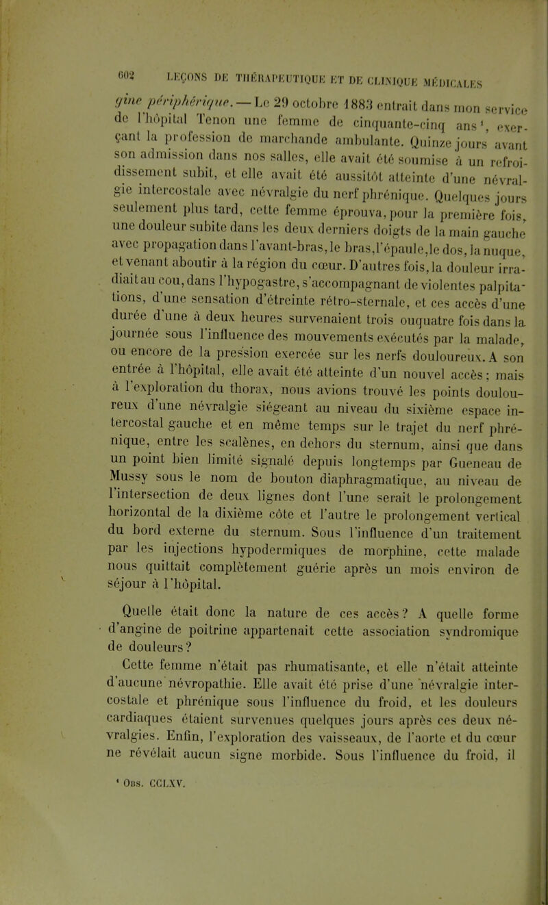 gine périphérique,—Le 29 octobre 18s;t entrait dans mon gervice de l'hôpital Tenon une femme de cinquante-cinq ans1 exer- çanl la profession de marchande ambulante. Quinze jours avanl son admission dans nos salles, elle avait été soumise à un refroi- dissement subit, el elle avait été aussitôt atteinte d'une névral- gie intercostale avec névralgie du nerf phrénique. Quelques jours seulement plus tard, cette femme éprouva, pour la première fois une douleur subite dans les deux derniers doigts de la main gauche avec propagation dans l'avant-bras, le bras,l'épaule,le dos, la nuque, et venant aboutir à la région du cœur. D'autres fois,la douleur irra- diait au cou, dans l'hypogastre, s'accompagnanl de violentes palpita- tions, d'une sensation d'étreinte rétro-sternale, et ces accès d'une durée d'une à deux heures survenaient trois ouquatre fois dans la journée sous l'influence des mouvements exécutés par la malade, ou encore de la pression exercée sur les nerfs douloureux. A son entrée à l'hôpital, elle avait été atteinte d'un nouvel accès; mais à l'exploration du thorax, nous avions trouvé les points doulou- reux d une névralgie siégeant au niveau du sixième espace in- tercostal gauche et en même temps sur le trajet du nerf phré- nique, entre les scalènes, en dehors du sternum, ainsi que dans un point bien limité signalé depuis longtemps par Gueneau de Mussy sous le nom de bouton diaphragmatique, au niveau de l'intersection de deux lignes dont l'une serait le prolongement horizontal de la dixième côte et l'autre le prolongement vertical du bord externe du sternum. Sous l'influence d'un traitement par les injections hypodermiques de morphine, cette malade nous quittait complètement guérie après un mois environ de séjour à l'hôpital. Quelle était donc la nature de ces accès? A quelle forme d'angine de poitrine appartenait cette association syndromique de douleurs? Cette femme n'était pas rhumatisante, et elle n'était atteinte d'aucune névropathie. Elle avait été prise d'une névralgie inter- costale et phrénique sous l'influence du froid, et les douleurs cardiaques étaient survenues quelques jours après ces deux né- vralgies. Enfin, l'exploration des vaisseaux, de l'aorte e1 du cœur ne révélait aucun signe morbide. Sous l'influence du froid, il