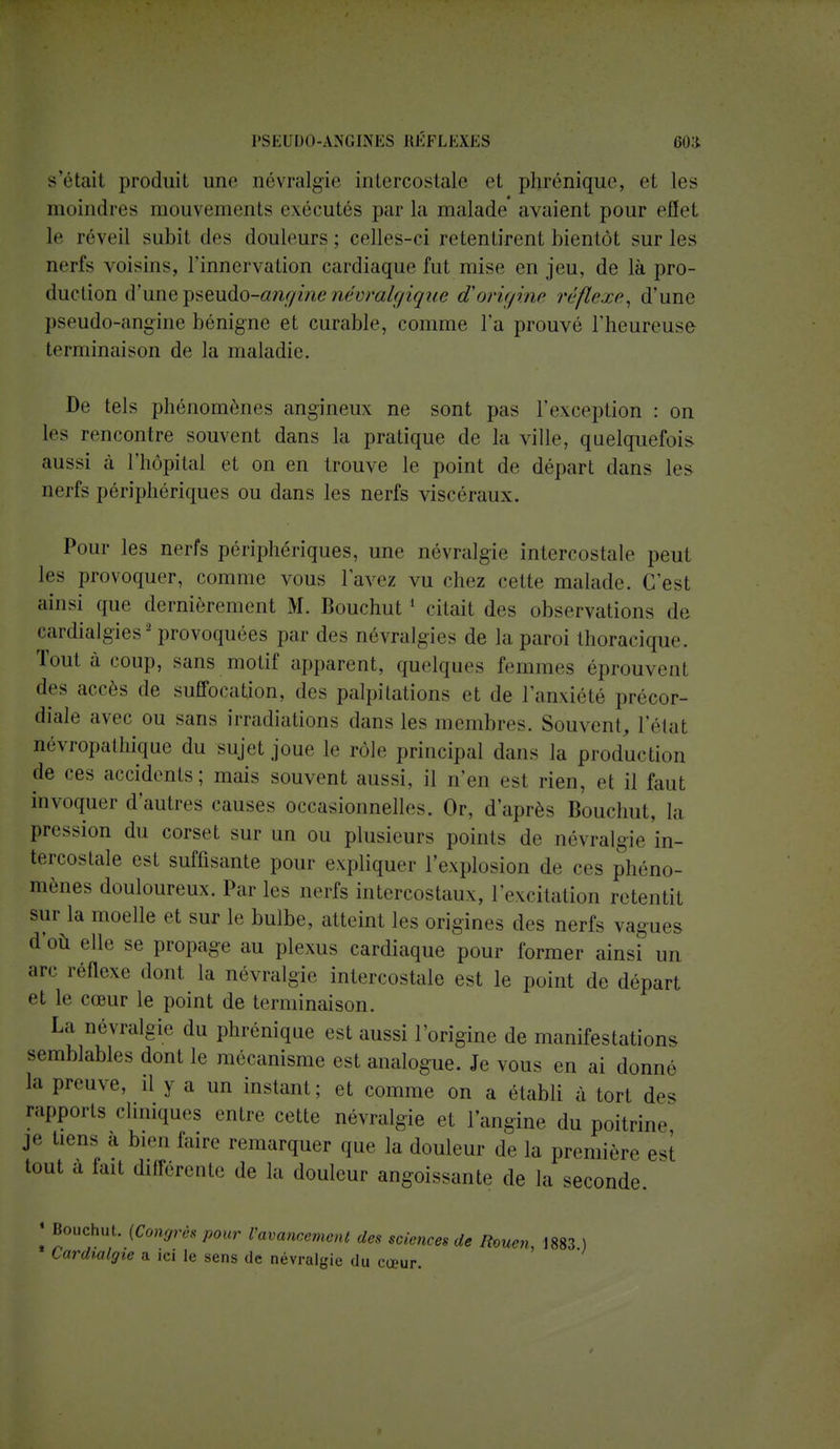 s'était produit une névralgie intercostale et phrénique, et les moindres mouvements exécutés parla malade avaient pour effet le réveil subit des douleurs; celles-ci retentirent bientôt sur les nerfs voisins, l'innervation cardiaque fut mise en jeu, de là pro- duction d'une^sendo^-anginenévralgique d'origine réflexe, d'une pseudo-angine bénigne et curable, comme l'a prouvé l'heureuse terminaison de la maladie. De tels phénomènes angineux ne sont pas l'exception : on les rencontre souvent dans la pratique de la ville, quelquefois aussi à l'hôpital et on en trouve le point de départ dans les nerfs périphériques ou dans les nerfs viscéraux. Pour les nerfs périphériques, une névralgie intercostale peut les provoquer, comme vous l'avez vu chez cette malade. C'est ainsi que dernièrement M. Bouchut 1 citait des observations de cardialgies2 provoquées par des névralgies de la paroi thoracique, Tout à coup, sans motif apparent, quelques femmes éprouvenl des accès de suffocation, des palpitations et de l'anxiété précor- diale avec ou sans irradiations dans les membres. Souvent, l'état névropathique du sujet joue le rôle principal dans la production de ces accidents; mais souvent aussi, il n'en est rien, et il faut invoquer d'autres causes occasionnelles. Or, d'après Bouchut, la pression du corset sur un ou plusieurs points de névralgie'in- tercostale est suffisante pour expliquer l'explosion de ces phéno- mènes douloureux. Parles nerfs intercostaux, l'excitation retentit sur la moelle et sur le bulbe, atteint les origines des nerfs vagues d'où elle se propage au plexus cardiaque pour former ainsi un arc réflexe dont la névralgie intercostale est le point de départ et le cœur le point de terminaison. La névralgie du phrénique est aussi l'origine de manifestations, semblables dont le mécanisme est analogue. Je vous en ai donne la preuve, il y a un instant; et comme on a établi à tort des rapports cliniques entre cette névralgie et l'angine du poitrine je tiens a bien faire remarquer que la douleur de la première est tout a tait différente de la douleur angoissante de la seconde. « Bouchut. [Congrès pour l'avancement des sciences de Rouen, 1883 ) Lardialgie a ici le sens de névralgie du cœur.
