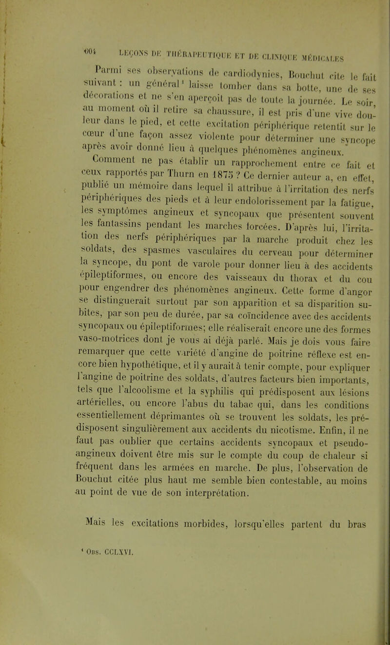 Parmi ses observations de cardiodynies, Bouchul cite le fait suivant : un général1 laisse tomber dans sa botte, une de ses décorations et ne s'en aperçoit pas de toute la journée. Le soir m moment où il retire sa chaussure, il est pris d une vive dou- leur dans le pied, et cette excitation périphérique retentit sur le cœur dune façon assez violent,- pour déterminer une syncope après avoir donné lieu à quelques phénomènes angineux. Comment ne pas établir un rapprochemenl entre ce fait el ceux rapportés par Thurn en 187:; ? Ce dernier auteur a, en effel publié un mémoire dans lequel il attribue à l'irritation des uerfs périphériques des pieds et à leur endolorissement par la fatigue, les symptômes angineux et syncopaux que présentent souvent les fantassins pendant les marches forcées. D'après lui, l'irrita- tion des nerfs périphériques par la marche produit chez les soldats, des spasmes vasculaires du cerveau pour déterminer la syncope, du pont de varole pour donner lieu à des accidents épileptiformes, ou encore des vaisseaux du thorax et du cou pour engendrer des phénomènes angineux. Cette forme d'angor se distinguerait surtout par son apparition et sa disparition su- bites, par son peu de durée, par sa coïncidence avec des accidents syncopaux ou épileptiformes; elle réaliserait encore une des formes vaso-motrices dont je vous ai déjà parlé. Mais je dois vous faire remarquer que cette variété d'angine de poitrine réflexe est en- core bien hypothétique, et il y aurait à tenir compte, pour expliquer l'angine de poitrine des soldats, d'autres facteurs bien importants, tels que l'alcoolisme et la syphilis qui prédisposent aux lésions artérielles, ou encore l'abus du tabac qui, dans les conditions essentiellement déprimantes où se trouvent les soldats, les pré- disposent singulièrement aux accidents du nicotisme. Enfin, il ne faut pas oublier que certains accidents syncopaux et pseudo- angineux doivent être mis sur le compte du coup de chaleur si fréquent dans les armées en marche. De plus, l'observation de Bouchut citée plus haut me semble bien contestable, au moins au point de vue de son interprétation. Mais les excitations morbides, lorsqu'elles parlent du bras