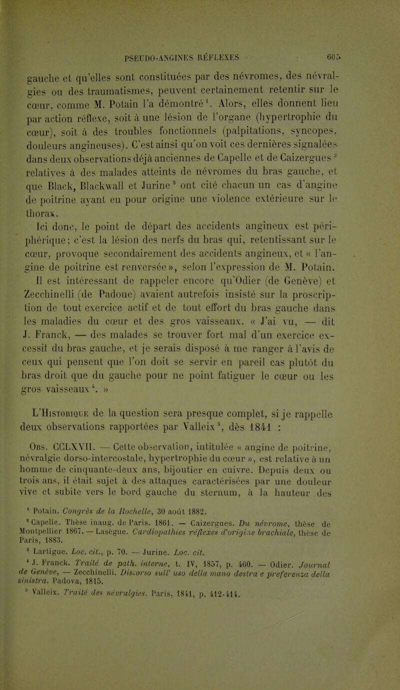 gauche et qu'elles sont constituées par des névromes, des névral- gies du des traumatismes, peuvent certainement retentir sur le cœur, comme M. Potain l'a démontré1. Alors, elles donnent lieu par action réflexe, soit à une lésion de l'organe (hypertrophie du cœur), soit à des troubles fonctionnels (palpitations, syncopes, douleurs angineuses). C'est ainsi qu'on voit ces dernières signalée * dans deux observations déjà anciennes de Capelle et de Gaizergues - relatives à des malades atteints de névromes du bras gauche, et que Black, Blackwall et Jurine3 ont cité chacun un cas d'angine de poitrine ayant eu pour origine une violence extérieure sur le thorax. Ici donc, le point de départ des accidents angineux est péri- phérique; c'est la lésion des nerfs du bras qui, retentissant sur le cœur, provoque secondairement des accidents angineux, et « l'an- gine de poitrine est renversée », selon l'expression de M. Potain. Il est intéressant de rappeler encore qu'Odier (de Genève el Zecchinelli (de Padoue) avaient autrefois insisté sur la proscrip- tion de tout exercice actif et de tout effort du bras gauche dans les maladies du cœur et des gros vaisseaux. « J'ai vu, — dit J. Franck, — des malades se trouver fort mal d'un exercice ex- cessif du bras gauche, et je serais disposé a nie ranger à l'avis de ceux qui pensent que l'on doit se servir en pareil cas plutôt du bras droit que du gauche pour ne point fatiguer le cœur ou les gros vaisseaux \ » L'Historique de la question sera presque complet, si je rappelle deux observations rapportées par Valleix8, dès 1841 : Obs. CCLXVII. — Cette observation, intitulée « angine de poitrine, névralgie dorso-intercostale, hypertrophie du cœur », est relative à un homme de cinquante-deux ans, bijoutier en cuivre. Depuis deux ou trois ans, il et ail sujet à des attaques caractérisées par une douleur vive et subite vers le bord gauche du sternum, à la hauteur des * Potain. Congrès de la Rochelle, 30 août 1882. Capelle. Thèse inaug. de Paris. 1861. — Caizergues. Du névrome, thèse de Montpellier 1867. — Lasègue. Cardiopathies réflexes d'origine brachiale, thèse de Paris, 1883. 8 Lartigue. Loc. cit., p. 70. — Jurine. Loc. cit. * J. Franck. Traité de path. interne, t. IV, 1857, p. 460. — Odier. Journal de Genève, — Zecchinelli. Discorso suW uso délia mano désira e preferenza délia sinistra. Padova, 1815. ■ Valleix. Traité des névralgies. Paris, 1841, p. 412-414.