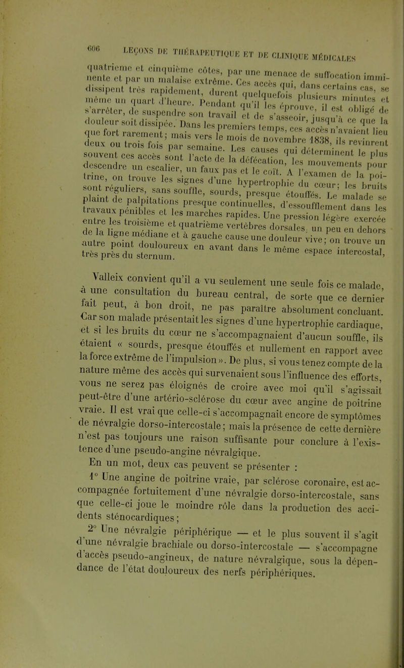 s'arrêter, d'c suspon I soi^a™ , 1 d' ''l'!?™'  + °Ui«é lJ plamt de palpitations presque continuelles, d'essouHl,, (,u da le travaux pénibles et les marches rapides. Une pression 1,4 ' entre les troisième et quatrième vertèbres dorsales, un peu en dehors autre ITnZoZ * * ^ d°uleur ™ ^ ^u e un S^niÏÏST Gn aVant danS l6même ^ Valleix convient qu'il a vu seulement une seule fois ce malade * une consultation du bureau central, de sorte que ce dernier^ lait peut, a bon droit, ne pas paraître absolument concluant. Car son malade présentait les signes d une hypertrophie cardiaque, et si les bruits du cœur ne s'accompagnaient d'aucun souffle, ils étaient « sourds, presque étouffés et nullement en rapport avec la force extrême de l'impulsion ». De plus, si vous tenez compte de la nature même des accès qui survenaient sous l'influence des efforts vous ne serez pas éloignés de croire avec moi qu'il s'agissait peut-être d'une artério-sclérose du cœur avec angine de poitrine vraie. Il est vrai que celle-ci s'accompagnait encore de symptômes de névralgie dorso-intercostale; mais la présence de cette dernière n est pas toujours une raison suffisante pour conclure à l'exis- tence d'une pseudo-angine névralgique. En un mot, deux cas peuvent se présenter : 1° Une angine de poitrine vraie, par sclérose coronaire, est ac- compagnée fortuitement d'une névralgie dorso-intercostale, sans que celle-ci joue le moindre rôle dans la production des acci- dents sténocardiques ; 2° Une névralgie périphérique — et le plus souvent il s'agii d une névralgie brachiale ou dorso-intercostale — s accompagne d accès pseudo-angineux, de nature névralgique, sous la dépen- dance de l'état douloureux des nerfs périphériques.