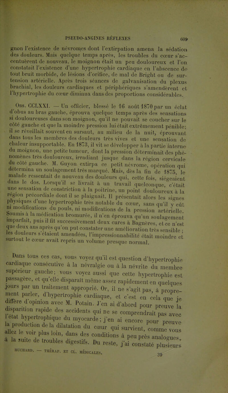 gnon l'existence de névromes dont l'extirpation amena la sédation des douleurs. Mais quelque temps après, les troubles du cœur s'ac- centuèrent de nouveau, le moignon était un peu douloureux et l'on constatai! l'existence d'une hypertrophie cardiaque en l'abscence de tout bruit morbide, de lésions d'orifice, de mal de Bright ou de sur- tension artérielle. Après trois séances de galvanisation du plexus brachial, les douleurs cardiaques et périphériques s'amendèrent et l'hypertrophie du cœur diminua dansdes proportions considérables. Obs. CCLXXr. — Un officier, blessé le 16 août 1870par un éclat d'obus au bras gauche, éprouva quelque temps après des sensations si douloureuses dans son moignon, qu'il ne pouvait se coucher sur le côté gauche et que la moindre pression lui était extrêmement pénible: il se réveillait souvent en sursaut, au milieu de la nuit, éprouvant dans tous les membres des douleurs très vives et une sensation de «•haleiir insupportable. En 1873, il vit se développer à la partie interne du moignon, une petite tumeur, dont la pression déterminait des phé- nomènes très douloureux, irradiant jusque dans la région cervicale du côté gauche. M. Guyon extirpa ce petit névrome, opération qui détermina un soulagement très marqué. Mais, dès la On de 1875 le malade ressentait de nouveau des douleurs qui, cette fois, siégeaient dans le dos. Lorsqu'il se livrait à un travail quelconque, c'était une sensation de constriction à la poitrine, un point douloureux à la région précordiale dont il se plaignait. Il présentait alors les signes physiques d'une hypertrophie très notable du cœur, sans qu'il v eût m modifications du pouls, ni modifications de la pression artérielle boumis a la médication bromurée, il n'en éprouva qu'un soulagement imparfait, puis il fit successivement deux cures à Bagnères, et ce n'est que deux ans après qu'on pu t constater une amélioration très sensible ■ les douleurs s étaient amendées, l'impressionnabilité était moindre et surtout le cœur avait repris un volume presque normal. Dans tous ces cas, vous voyez qu'il est question d'hypertrophie cardiaque consécutive à la névralgie ou à la névrite du membre supérieur gauche; vous voyez aussi que cette hypertrophie est passagère, et qu'elle disparaît même assez rapidement en quelques jour, par un traitement approprié. Or, il ne s'agit pas, à pr0pIV_ ,I'!;;.nl P«^d hypertrophie cardiaque, et c'est en cela que ie diffère d opinion avec M. Potain. J'en ai d abord pour preuve a isparition rapide des accidents qui ne se comprendrait pas avec M-Irnplnqne du myocarde ; j'en ai encore pour preuve ^ Production de la dilatation du cœur qui survient,^™ ail z le sur plus loin, dans des conditions à peuprèsanaWs a la suite de troubles digestifs. Du reste, j'ai constaté HQCHARD. - THÉRAP. ET CL. MÉDICALES. 39