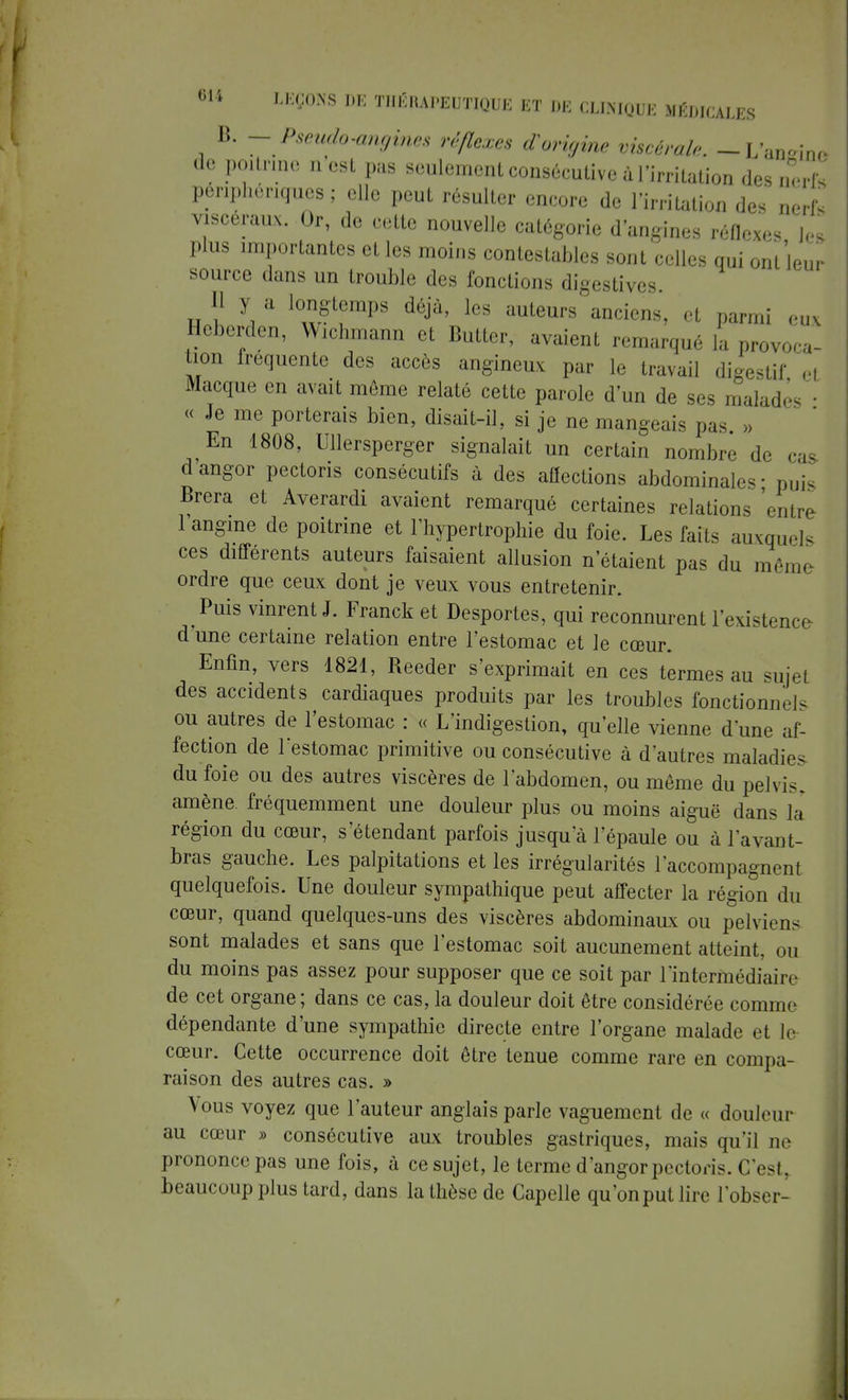 B. - Pseudo-angines réflexes d'origine viscérale. -L'aiWrm de poitrine n est pas seulement consécutive à l'irritation des nerfs périphériques; elle peut résulter encore de l'irritation des nerfs viscéraux. Or, de cette nouvelle catégorie d'angines réflexe, les plus importantes et les moins contestables sont celles qui ont leur source dans un trouble des fonctions digestives Q y a longtemps déjà, les auteurs anciens, et parmi eux Heberden, Wichmann et Butter, avaient remarqué la provoca- tion fréquente des accès angineux par le travail digestif ,, Macque en avait môme relaté cette parole d'un de ses malade, ■ « Je me porterais bien, disait-il, si je ne mangeais pas » En 1808, Ullersperger signalait un certain nombre de cas dangor pectons consécutifs à des affections abdominale- puis Brera et Averardi avaient remarqué certaines relations 'entre 1 angine de poitrine et l'hypertrophie du foie. Les faits auxquels ces différents auteurs faisaient allusion n'étaient pas du même ordre que ceux dont je veux vous entretenir. Puis vinrent J. Franck et Desportes, qui reconnurent l'existence- d'une certaine relation entre l'estomac et le cœur. Enfin, vers 1821, Reeder s'exprimait en ces termes au sujet des accidents cardiaques produits par les troubles fonctionnels ou autres de l'estomac : « L'indigestion, qu'elle vienne d'une af- fection de restomac primitive ou consécutive à d'autres maladies du foie ou des autres viscères de l'abdomen, ou même du pelvis, amène fréquemment une douleur plus ou moins aiguë dans la région du cœur, s'étendant parfois jusqu'à l'épaule ou à l'avant- bras gauche. Les palpitations et les irrégularités l'accompagnent quelquefois. Une douleur sympathique peut affecter la région du cœur, quand quelques-uns des viscères abdominaux ou pelviens sont malades et sans que l'estomac soit aucunement atteint, ou du moins pas assez pour supposer que ce soit par l'intermédiaire de cet organe; dans ce cas, la douleur doit être considérée comme dépendante d'une sympathie directe entre l'organe malade et le cœur. Cette occurrence doit être tenue comme rare en compa- raison des autres cas. » Vous voyez que l'auteur anglais parle vaguement de « douleur au cœur » consécutive aux troubles gastriques, mais qu'il ne prononce pas une fois, à ce sujet, le terme d'angorpectoris. C'est, beaucoup plus tard, dans la thèse de Capelle qu'on put lire l'obser-