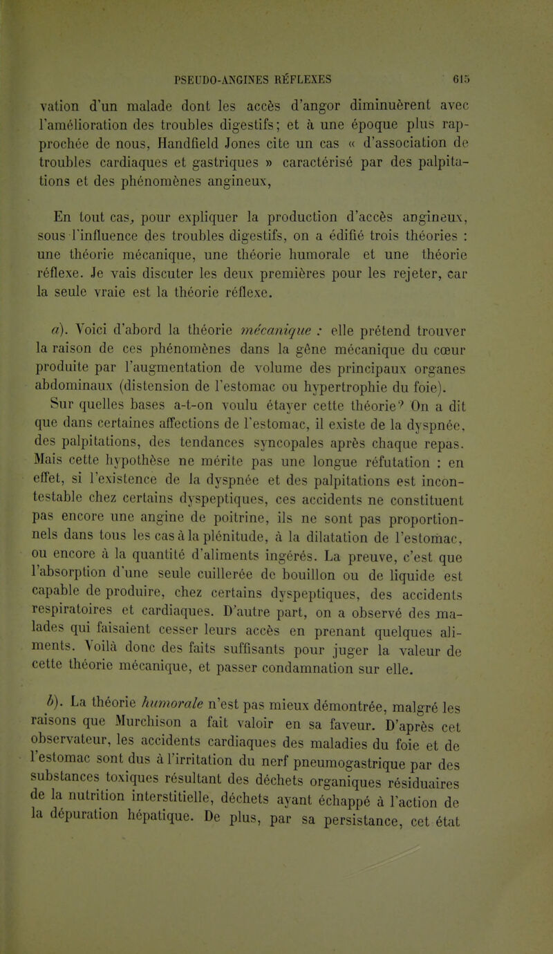 vation d'un malade dont les accès d'angor diminuèrent avec l'amélioration des troubles digestifs; et à une époque plus rap- prochée de nous, Handfield Jones cite un cas « d'association de troubles cardiaques et gastriques » caractérisé par des palpita- tions et des phénomènes angineux, En tout cas, pour expliquer la production d'accès angineux, sous l'influence des troubles digestifs, on a édifié trois théories : une théorie mécanique, une théorie humorale et une théorie réflexe. Je vais discuter les deux premières pour les rejeter, car la seule vraie est la théorie réflexe. a) . Voici d'abord la théorie mécanique : elle prétend trouver la raison de ces phénomènes dans la gêne mécanique du cœur produite par l'augmentation de volume des principaux organes abdominaux (distension de l'estomac ou hypertrophie du foie). Sur quelles bases a-t-on voulu étayer cette théorie9 On a dit que dans certaines affections de l'estomac, il existe de la dyspnée, des palpitations, des tendances syncopales après chaque repas. Mais cette hypothèse ne mérite pas une longue réfutation : en effet, si l'existence de la dyspnée et des palpitations est incon- testable chez certains dyspeptiques, ces accidents ne constituent pas encore une angine de poitrine, ils ne sont pas proportion- nels dans tous les cas à la plénitude, à la dilatation de l'estomac, ou encore à la quantité d'aliments ingérés. La preuve, c'est que l'absorption d'une seule cuillerée de bouillon ou de liquide est capable de produire, chez certains dyspeptiques, des accidents respiratoires et cardiaques. D'autre part, on a observé des ma- lades qui faisaient cesser leurs accès en prenant quelques ali- ments. Voilà donc des faits suffisants pour juger la valeur de cette théorie mécanique, et passer condamnation sur elle. b) . La théorie humorale n'est pas mieux démontrée, malgré les raisons que Murchison a fait valoir en sa faveur. D'après cet observateur, les accidents cardiaques des maladies du foie et de l'estomac sont dus à l'irritation du nerf pneumogastrique par des substances toxiques résultant des déchets organiques résiduaires de la nutrition interstitielle, déchets ayant échappé à l'action de la dépuration hépatique. De plus, par sa persistance, cet état