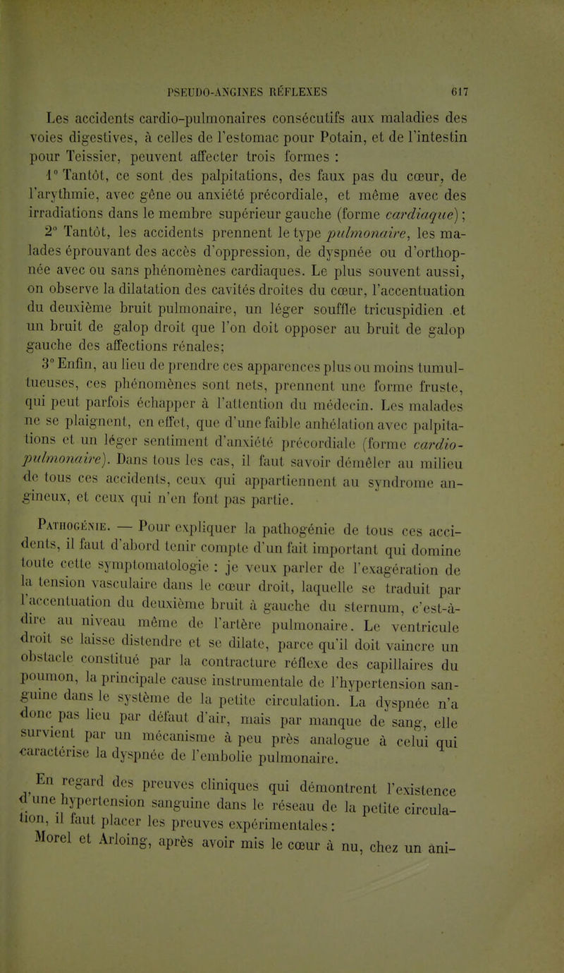 Les accidents cardio-pulmonaires consécutifs aux maladies des voies digestives, à celles de l'estomac pour Potain, et de l'intestin pour Teissier, peuvent affecter trois formes : 1° Tantôt, ce sont des palpitations, des faux pas du cœur, de L'arythmie, avec gêne ou anxiété précordiale, et môme avec des irradiations dans le membre supérieur gauche (forme cardiaque) ; 2° Tantôt, les accidents prennent le type pulmonaire, les ma- lades éprouvant des accès d'oppression, de dyspnée ou d'orthop- oée avec ou sans phénomènes cardiaques. Le plus souvent aussi, on observe la dilatation des cavités droites du cœur, l'accentuation du deuxième bruit pulmonaire, un léger souffle tricuspidien et un bruit de galop droit que Ton doit opposer au bruit de galop gauche des affections rénales; 3°Enfin, au lieu de prendre ces apparences pinson moins tumul- tueuses, ces phénomènes sont nets, prennenl une forme fruste, qui peut parfois échapper à L'attention du médecin. Les malades lie se plaignent, en effet, que d'une faible anhélation avec palpita- tions et un léger sentiment d'anxiété précordiale (forme cardio- pidmonaire). Dans tous 1rs cas, il faul savoir démêler au milieu • le ions ces accidents, ceux gui appartiennent au syndrome an- gineux, et ceux qui n'eu font pas partie. Patiiogéme. — Pour expliquer la pathogénie .le tous ces acci- dents, il faut d'abord tenir compte d'un lait important qui domine toute cette symptomatologie : je veux parler de l'exagération de la tension vasculaire dans le cœur droit, laquelle s.' traduit par l'accentuation du deuxième bruit a -anche du sternum, c'est-à- dire au niveau même de l'artère pulmonaire. Le ventricule droit se laisse distendre et se dilate, parce qu'il doit vaincre un obstacle constitué par la contracture réflexe des capillaires du Poumon, la principale cause instrumentale de l'hypertension san- guine dans le système de la petite circulation. La dyspnée n'a donc pas lieu par défaut d'air, mais par manque de sang, elle survienl par un mécanisme à peu près analogue à celui qui Caractérise la dyspnée «le l'embolie pulmonaire. En regard des preuves cliniques qui démontrent l'existence d une hypertension sanguine dans le reseau de la petite circula- oni 11 1,1111 placer les preuves expérimentales: Morel et Arloing, après avoir mis le cœur à nu, chez un âni-