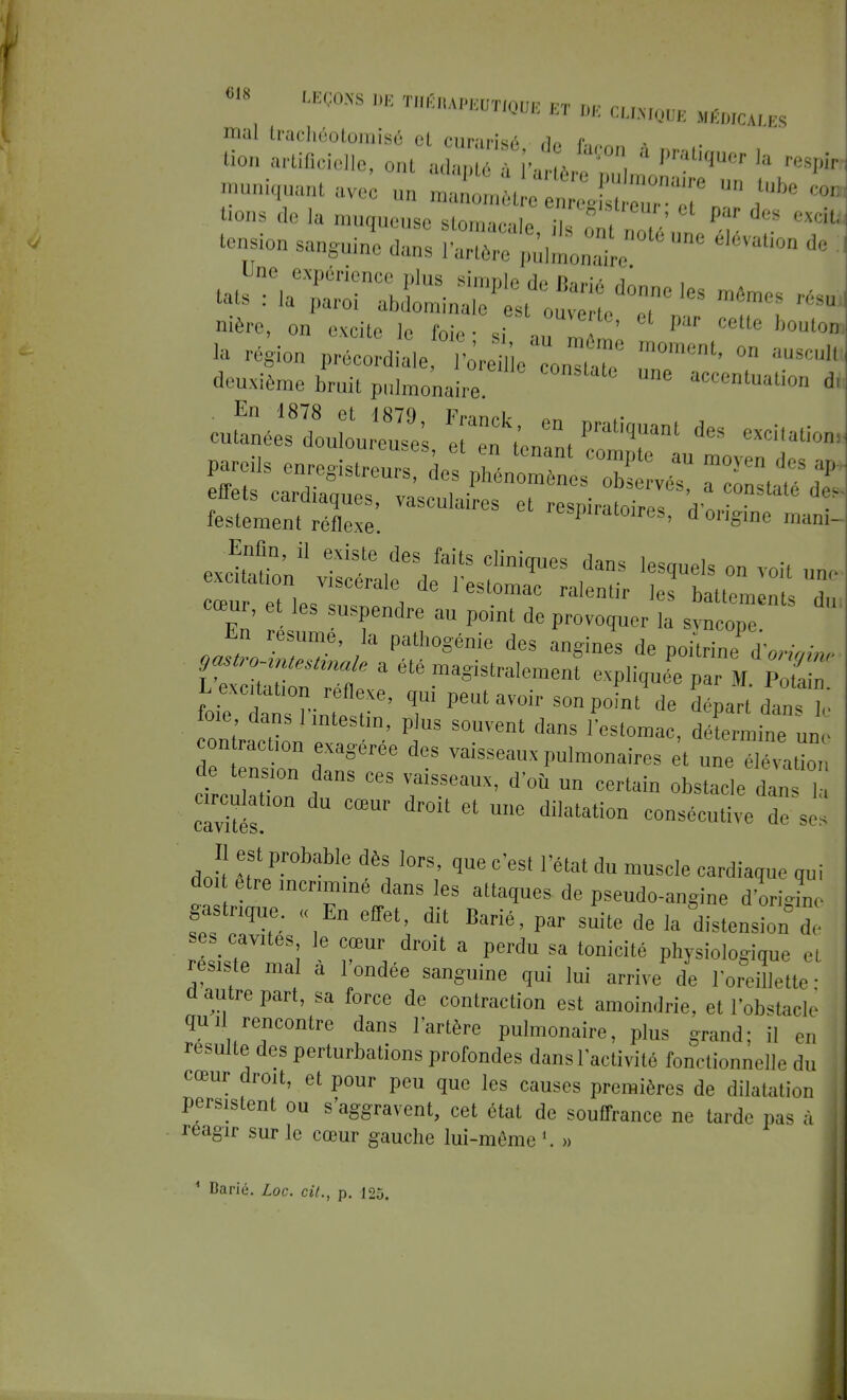 •» LEÇONS DE iBtaUmOm ET DE GLKWE MÉDICALES mal trachéolomisé ol rMir-n-;^ a p «on aliène, oX^Tvl^SZ ^ tension sanguine £ p^e^  ^ * ^ deuxième bruit pulmonaire Une ac<*^tion * En 1878 et 1879 Franck ™ cutanées douloureui eTZ i » P qUMt des excitatîoni pareiis enreSstreurs llt^ T C°mpte au mo-ven lJs «P- £e~~^ pïïsts a étéma=ist^ expiée ParM s: foie lt r- , -e' T PeUUV0ir SOnP°int de départ dans le foie dans 1 mtestm, plus souvent dans l'estomac, détermine une contacta, exagérée des vaisseaux pulmonaires t une élévation de tensmn dans ces vaisseaux, d'où un certain obstacle dTs , cTviS n U °œUr dr0i' 6t Ue dilatation consécutive K Il est probable dès lors, que c'est l'état du muscle cardiaque qui dm être incriminé dans les attaques de pseudo-angine d'origine gastrique. « En effet, dit Barié, par suite de la distension de ses cavUes le cœur droit a perdu sa tonicité physiologique et résxste ma à 1 ondée sanguine qui lui arrive de l'oreillette- u autre part, sa force de contraction est amoindrie, et l'obstach quil rencontre dans l'artère pulmonaire, plus grand; il en resuite des perturbations profondes dans l'activité fonctionnelle du cœur droit, et pour peu que les causes premières de dilatation persistent ou s'aggravent, cet état de souffrance ne tarde pu- à reagir sur le cœur gauche lui-même '. » ' Daric. Loc. cil., p. 125.