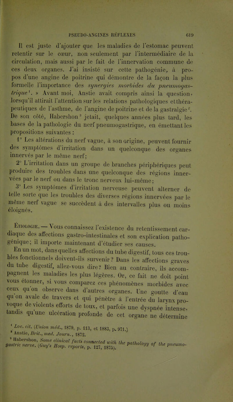 Il esi juste d'ajouter que les maladies de l'estomac peuvent retentir sur le cœur, non seulement par l'intermédiaire do la circulation, mais aussi par le fait de l'innervation commune de ces deux organes. J'ai insisté sur cette pathogénie,, à pro- pos d'une angine de poitrine qui démontre de la façon la plus formelle l'importance des synergies morbides du pneumogas- trique*. » Avant moi, Anstie avait compris ainsi la question t lorsqu'il attirail l'attention sur les relations pathologiques etthéra- [H iiliques de l'asthme, de l'angine de poitrine et de la gastralgie2. De son côté, Habershon3 jetait, quelques années plus tard, les bases de la pathologie du nerf pneumogastrique, en émettant les propositions suivantes : 1° Les altérations du nerf vague, à son origine, peuvent fournir des symptômes d'irritation dans un quelconque des organes innervés par le même nerf; 2° L'irritation dans un groupe de branches périphériques peut produire des troubles dans une quelconque des régions inner- vées par le nerf ou dans le tronc nerveux lui-même; 3° Les symptômes d'irritation nerveuse peuvent alterner de telle sorte que les troubles des diverses régions innervées par le même nerf vague se succèdent à des intervalles plus ou moins éloignés. ÉTioLociE. — Vous connaissez l'existence du retentissement car- diaque des affections gastro-intestinales et son explication patho- génique; il importe maintenant d'étudier ses causes. En un mot, dans quelles affections du tube digestif, tous ces trou- bles fonctionnels doivent-ils survenir ? Dans les affections graves du tube digestif, allez-vous dire? Bien au contraire, ils accom- pagnent les maladies les plus légères. Or, ce fait ne doit point vous étonner, si vous comparez ces phénomènes morbides avec ceux qu on observe dans d'autres organes. Une goutte d'eau qu on avale de travers et qui pénètre à l'entrée du larynx pro- voque de violents efforts de toux, et parfois une dyspnée intense, tandis quune ulcération profonde de cet organe ne détermine * Loc. cit. {Union med., 1879, p. H3, et 1883, p. 971.) * Anstie, Brit., med. Journ., 1872.
