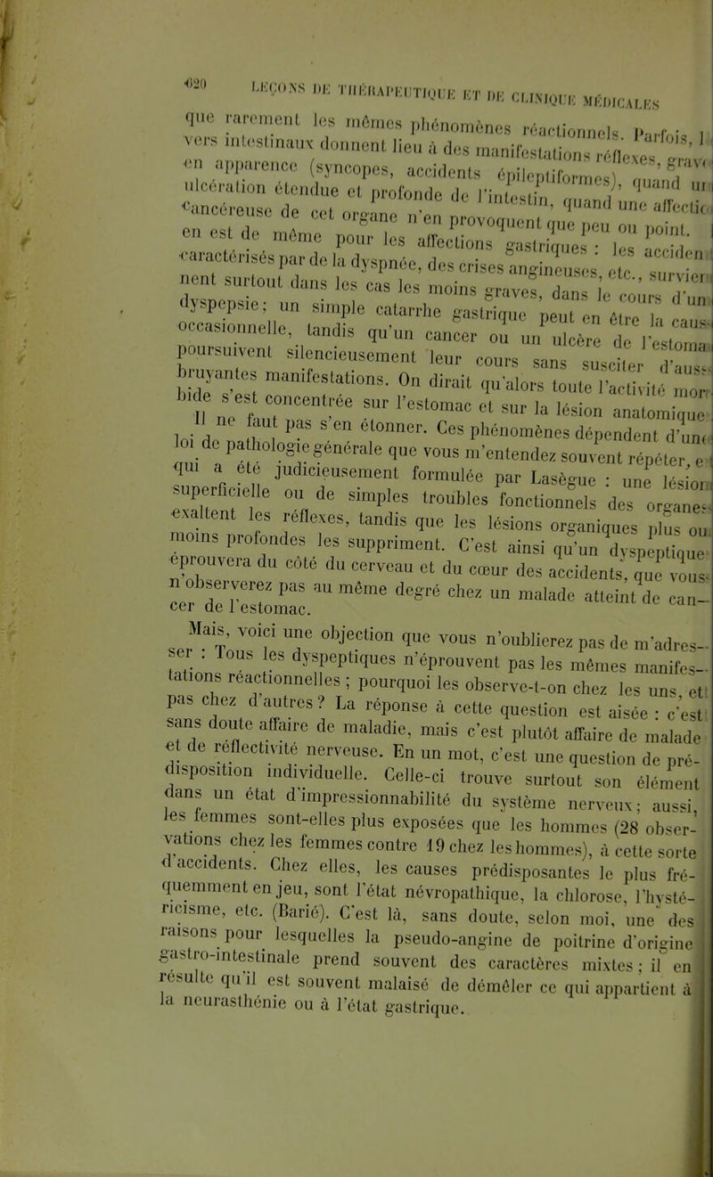 « LEÇONS DE TIIKIIAPEUTIQUE ET DB CBttlODE Uuuu, que rarement les mêmes phénomènes réaction,,,!, i. r • vers intestinaux donnent lieu à des ,nanir . , ,' ' ' nent surtout dans les cas les moins grave!, ZieloZTl dyspepsie; un simple catarrhe gastrique neut en é 1 ■occasionnelle, tandis qu'un causer Z JlZ Ty^ poursuivent silencieusement leur cours san T* bontés manifestation, On ^^IJ^Zj Z b.de s est concentrée sur l'estomac et sur la lésion a„a ,„ loi de na hlr f1^ Ces Phé~es dépend,,,, loi de pa holog e générale que vous m'entendez souvent répéter ,. CelLneJUoduICfSemer f°mUléC P : « 2ta exalt nt , fl TPi-8 tr°UblCS fonction™^ des organes exaltent les réflexes, tandis que les lésions organiques plus ou .noms profondes les suppriment. C'est ainsi qu'un ^00^ prouvera du côté du cerveau et du cœur des accidents que vous S:z:rumtae degré chez -^ « - ser^Wfr T °hiTi0D qUC V°US n'°ublierez Pas de m'»dres- ser . lous es dyspeptiques n'éprouvent pas les mêmes manifes- tations reactionnelles ; pourquoi les observe-t-on chez les Z e. pas chez d'antres? La réponse à cette question est aisée c'es sans doute affaire de maladie, mais c'est plutôt affaire de malade et de réflectivité nerveuse. En un mot, c'est une question de pré- d.spos.tion individuelle. Celle-ci trouve surtout son élémenl dans un état d'impressionnabilité du système nerveux: aussi tes femmes sont-elles plus exposées que les hommes (28 obsern valions chez les femmes contre 19 chez les hommes), à cette sorte* d accidents. Chez elles, les causes prédisposantes le plus fré- quemment en jeu, sont l'état névropathique, la chlorose. IWé-j nc.sme, etc. (Barié). C'est là, sans doute, selon moi, une ieé raisons pour lesquelles la pseudo-angine de poitrine d'origine gastro-intestinale prend souvent des caractères mixtes: il „, résulte qu'il est souvent malaisé de démêler ce qui appartient à la neurasthénie ou à l'état gastrique.