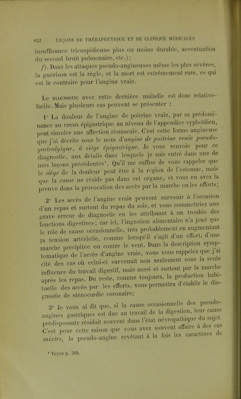 insuffisance tricuspidiemne plus ou moins durable, accentuation du second bruil pulmonaire, etc.); /). Dans les attaques pscudo-angineuses même les plus sévères, la guérison est la règle, et la mort est extrêmement rare, ce qui est le contraire pour l'angine vraie. Le diagnostic avec cette dernière maladie est donc relative- Facile. Mais plusieurs cas peuvent se présenter : 1° La douleur de l'angine de poitrine vraie, par sa prédomi- nance au creux épigastrique au niveau de l'appendice xyphoïdien, peut simuler une affection stomacale. C'est cette forme angineuse que j'ai décrite sous le nom à'angine de poitrine vraie pseudo- çastralgique, à siège épigastrique. Je vous renvoie pour ce diagnostic, aux détails dans lesquels je suis entré dans une de mes leçons précédentes1. Qu'il me suffise de vous rappeler que le siège de la douleur peut être à la région «le I estomac, mais que la cause ne réside pas dans cet organe, et vous en avez la preuve dans la provocation des accès par la marche ouïes effort-. 2° Les accès de l'angine vraie peuvent survenir à l'occasion d'un repas et surtout du repas du soir, et vous commettriez une o-rave erreur de diagnostic en les attribuant à un trouble de- fonctions digestives ; car ici, l'ingestion alimentaire n a joue que le rôle de cause occasionnelle, très probablement en augmentant la tension artérielle, comme lorsqu'il s'agit d'un effort, dune marche précipitée ou contre le vent. Dans la description symp- tomatique de l'accès d'angine vraie, vous vous rappelez que j ai cité des cas où celui-ci survenait non seulement sous la seule influence du travail digestif, mais aussi et surtout par la marche après les repas. Du reste, comme -toujours, la producUcm habi- tuelle des accès par les efforts, vous permettra d établir le dia gnostic de sténocardie coronaire; 3° Je vous ai dit que, si la cause occasionnelle des pseudo- anoines gastriques est due au travail de la digestion, leur cause pXposalrésidail souvent dans l'état névropathe du sujet C'est pour cette raison que vous avez souvent affaire à des cas mixtel la pseudo-angine revêtant à la fois les caractères de « Voyez p. 369.
