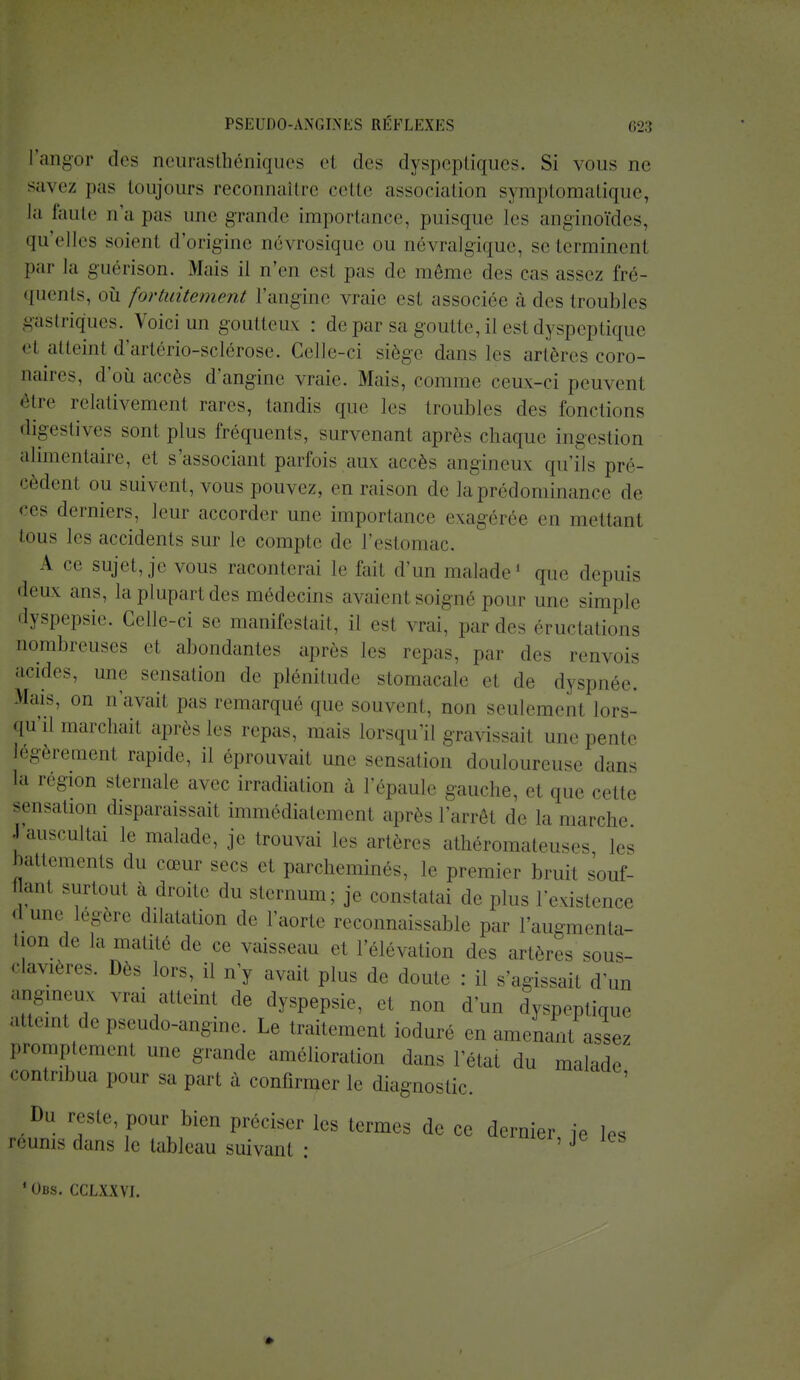 l'angor des neurasthéniques el des dyspeptiques. Si vous ae savez pas toujours reconnaître cette association symptomatique, la faute n'a pas une grande importance, puisque les anginoïdes, qu'elles soient d'origine névrosique ou névralgique, se terminent par la guérison. Mais il n'en est pas de môme des cas assez fré- quents, où fortuitement l'angine vraie est associée à des troubles gastriques. Voici un goutteux : de par sa goutte, il est dyspeptique et atteint d'artério-sclérose. Celle-ci siège dans les artères coro- naires, d'où accès d'angine vraie. Mais, comme ceux-ci peuvent être relativement rares, tandis que les troubles des fondions digestives sont plus fréquents, survenant après chaque ingestion alimentaire, et s'associant parfois aux accès angineux qu'ils pré- cèdent ou suivent, vous pouvez, en raison de la prédominance de ces derniers, leur accorder une importance exagérée en mettant tous les accidents sur le compte de l'estomac. A ce sujet, je vous raconterai le fait d'un malade1 que depuis deux ans, la plupart des médecins axaient soigné pour une simple dyspepsie. Celle-ci se manifestait, il est vrai, par des éructations nombreuses et abondantes après les repas, par des renvois acides, une sensation de plénitude stomacale et de dyspnée. Mais, on n'avait pas remarqué que souvent, non seulement lors- qu'il marchait après les repas, mais lorsqu'il gravissait une pente légèrement rapide, il éprouvait une sensation douloureuse dan. ta région sternale avec irradiation à l'épaule gauche, el que cette Sensation disparaissait immédiatement après l'arrêt de la marche •I auscultai le malade, je trouvai les artère, athéromateuses les battements du cœur ses et parcheminés, le premier bruit souf- I anl surtout à droite du sternum; je constatai de plus l'existence d une légère dilatation de l'aorte reconnaissable par l'augmenta- tion de la matité de ce vaisseau et l'élévation des artères sous- clavières. Dès lors, il n'y avait plus de doute : il s'agissait d'un angineux vrai atteint de dyspepsie, et non d'un dyspeptique nul de pseudo-angine. Le traitement ioduré en amenant assez promptement une grande amélioration dans l'état du malade contribua pour sa part à confirmer le diagnostic. Du reste pour bien préciser les termes de ce dernier je les réunis dans le tableau suivant : 5 J 'Obs. cclxxvj.
