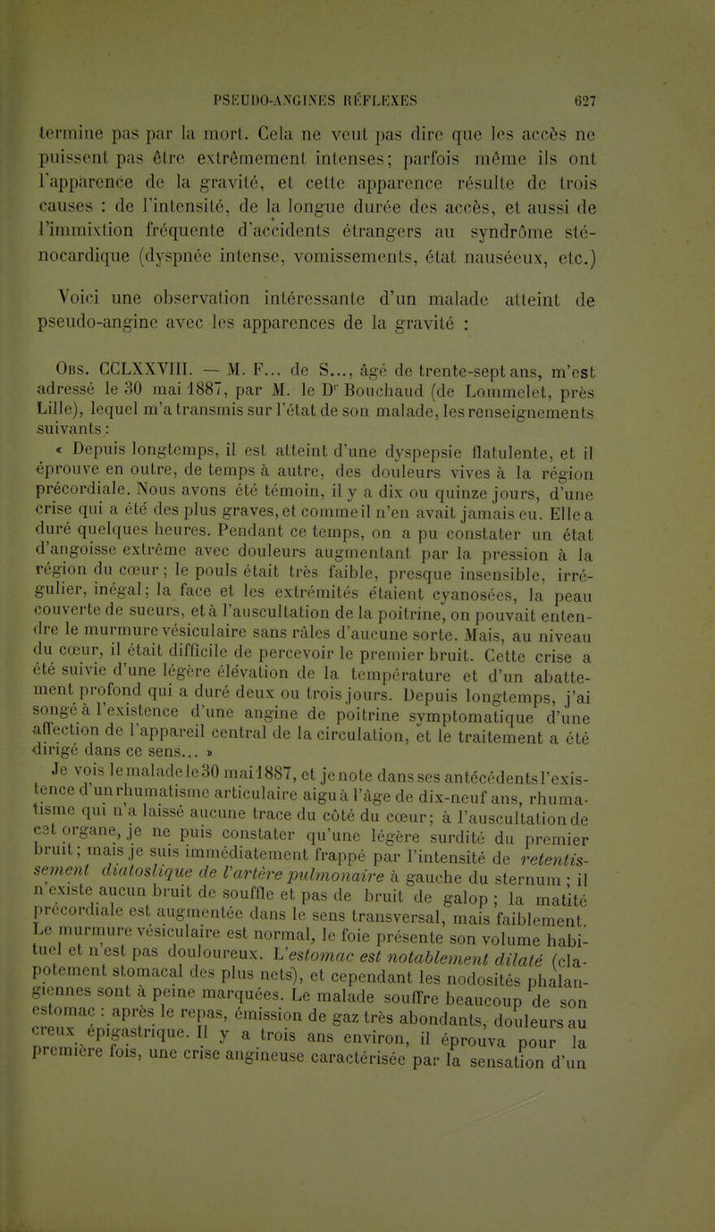 termine pas par la mort. Gela ne veul pas dire que les accès ne puissent pas être extrêmement intenses; parfois même ils ont l'apparence de la gravité, et celle apparence résulte de trois causes : de l'intensité, de la longue durée des accès, et aussi de l'immixtion fréquente d'accidents étrangers au syndrome sté- nocardique (dyspnée intense, vomissements, état nauséeux, etc.) Voici une observai ion intéressante d'un malade atteint de pseudo-angine avec les apparences de la gravité : Obs. CCLXXVIII. — M. F... de S..., âgé de trente-sept ans, m'est adressé le 30 mai 1887, par M. le Dr Bouehaud (de Lammelet, près Lille), lequel m'a transmis sur l'état de son malade, les renseignements suivants : « Depuis longtemps, il est atteint d'une dyspepsie flatulente, et il éprouve en outre, de temps à autre, des douleurs vives à la région précordiale. Nous avons été témoin, il y a dix ou quinze jours, d'une crise qui a été des plus graves, et comme il n'en avait jamais eu. Elle a duré quelques heures. Pendant ce temps, on a pu constater un état d'angoisse extrême avec douleurs augmentant par la pression à la région du cœur ; le pouls était très faible, presque insensible, irré- gulier, inégal; la face et les extrémités étaient cyanosées, la peau couverte de sueurs, et à l'auscultation de la poitrine, on pouvait enten- dre le murmure vésiculaire sans râles d'aucune sorte. Mais, au niveau du cœur, il était difficile de percevoir le premier bruit. Cette crise a été suivie d'une légère élévation de la température et d'un abatte- ment profond qui a duré deux ou trois jours. Depuis longtemps, j'ai songé à l'existence d'une angine de poitrine symptomatique d'une affection de l'appareil central de la circulation, et le traitement a été dirigé dans ce sens... » Je vois lemalade le30 mail8S7, et jenote dans ses antécédents l'exis- tence d unrhumatisme articulaire aiguà l'âge de dix-neuf ans, rhuma- tisme qui n a laissé aucune trace du côté du cœur; à l'auscultation de est organe, je ne puis constater qu'une légère surdité du premier bruit; mais je suis immédiatement frappé par l'intensité de retentis- sement diatoslique de Vartère pulmonaire à gauche du sternum ■ il n existe aucun bruit de souffle et pas de bruit de galop ; la matité précordiale est augmentée clans le sens transversal, mais faiblement Le murmure vésiculaire est normal, le foie présente son volume habi- tuel et n es pas douloureux. Vestomac est notablement dilaté (cla- potement stomacal des plus nets), et cependant les nodosités phalan- giennes sont a peine marquées. Le malade souffre beaucoup de son estomac : après le repas, émission de gaz très abondants, douleurs au creux 6pigaetnque.il y a trois ans environ, il éprouva pour la première fois, une crise angineuse caractérisée par la sensation d'un