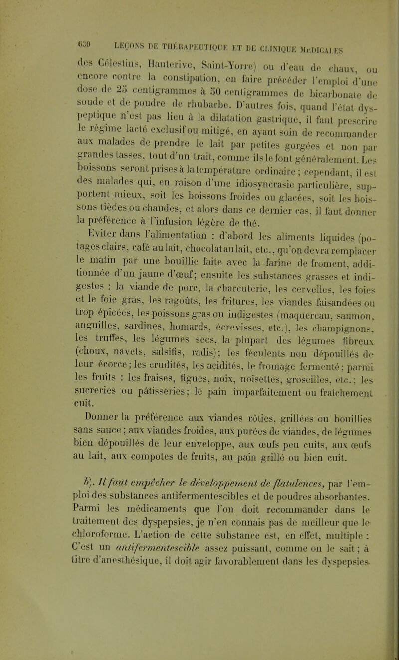 des Célestins, Hauterive, Saint-Yorre) ou d'eau de chaux ou encore contre la constipation, en faire précéder l'emploi d'un© dose de 25 centigrammes à 50 centigrammes de bicarbonate de soude et de poudre de rhubarbe. D'autres fois, quand l'état dys- peptique n'esl pas lieu à la dilatation gastrique, il faul prescrire le régime lacté exclusif ou mitigé, en ayant soin de recommander aux malades ,1,. prendre le lait par petites gorgées el non par grandes tasses, tout d'un trait, comme ilslefonl généralement. Le boissons seront prises à la température ordinaire; cependant, il est des malades qui, en raison d'une idiosyncrasie particulière^ sup- portent mieux, soit les boissons froides ou glacées, soit h- bois- sons lièdes ou chaudes, et «alors dans ce dernier cas, il faut donner la préférence à l'infusion légère de thé. Eviter dans l'alimentation : d'abord les aliments liquides (po- tages clairs, café aulait, chocolataulait, etc., qu'on devra remplacer le matin par une bouillie faite avec la farine de froment, addi- tionnée d'un jaune d'œuf; ensuite les substances grasses et indi- gestes : la viande de porc, la charcuterie, les cervelles, les foie^ et le foie gras, les ragoûts, les fritures, les viandes faisandées ou trop épicées, les poissons gras ou indigestes (maquereau, saumon, anguilles, sardines, homards, écrevisses, etc.), les champignons, les truffes, les légumes secs, la plupart des légumes fibreux (choux, navets, salsifis, radis); les féculents non dépouillés de leur écorcejles crudités, les acidités, le fromage fermenté; parmi les fruits : les fraises, figues, noix, noisettes, groseilles, etc.; les sucreries ou pâtisseries ; le pain imparfaitement ou fraîchement cuit. Donner la préférence aux viandes rôties, grillées ou bouillies sans sauce ; aux viandes froides, aux purées de viandes, de légumes bien dépouillés de leur enveloppe, aux œufs peu cuits, aux œufs au lait, aux compotes de fruits, au pain grillé ou bien cuit. b). Il faut empêcher le développement de flatulences, par l'em- ploi des substances antifermentcscibles et de poudres absorbantes. Parmi les médicaments que l'on doit recommander dans le traitement des dyspepsies, je n'en connais pas de meilleur que le chloroforme. L'action de cette substance est. en effet, multiple : C'est un antifermentescible assez puissant, comme on le sait; à titre d'anesthésique, il doit agir favorablement dans les dyspepsies
