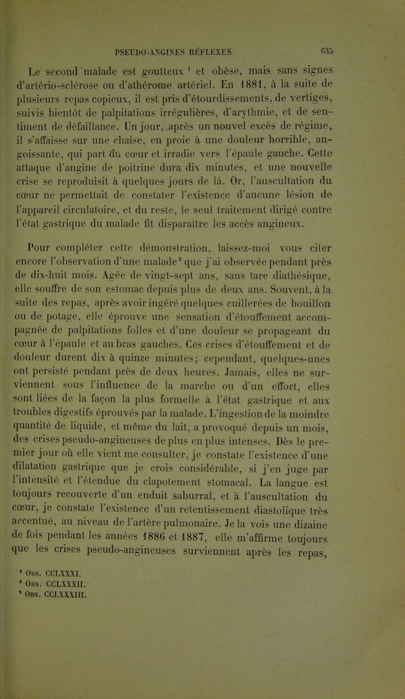 Le second'malade est goutteux ' el obèse, mais sans signes d'artério-sclérose ou d'athérome artériel. En 1881, à la suite de plusieurs repas copieux, il esi pris d'étourdissements, de vertiges, suivis bientôt de palpitations irrégulières, d'arythmie, et de sen- timent de défaillance. Un jour, après un nouvel excès de régime, il s'affaisse sur une chaise, en proie à une douleur horrible, an- goissante, qui part du cœur et irradie vers l'épaule gauche. Cette attaque d'angine de poitrine dura dix minutes, et une nouvelle crise se reproduisil à quelques jours de là. Or, l'auscultation du cœur ne permettait de constater l'existence d'aucune lésion de l'appareil circulatoire, et du reste, le seul traitement dirigé contre l'état gastrique du malade fit disparaître les accès angineux. Pour compléter celle démonstration, laissez-moi vous citer encore l'observation d'une malade3 que j'ai observée pendant près de dix-huit mois. Agée de vingt-sept ans, sans lare diathésique, elle souffre de son estomac depuis plus de deux ans. Souvent, à la suite des repas, après avoir ingéré quelques cuillerées de bouillon ou de potage, elle éprouve une sensation d'étouffement accom- pagnée de palpitations folles e1 d'une douleur se propageant du cœur à l'épaule el aubras gauches. Ces crises d'étouffement el de douleur durent dix à quinze minutes; cependant, quelques-unes ont persisté pendant près de deux heures. Jamais, elles ne sur- viennent sous l'influence de la marche ou d'un effort, elles sont liées de la façon la plus formelle à l'état gastrique et aux troubles digestifs éprouvés par la malade. L'ingestion de la moindre quantité de liquide, et môme du lait, a provoqué depuis un mois, des crises pseudo-angineuses de plus en plus intenses. Dès le pre- mier jour où elle x ient me consulter, je constate l'existence d'une dilatation gastrique que je crois considérable, si j'en juge par l'intensité et l'étendue du clapotement stomacal. La langue est toujours recouverte d'un enduit saburral, et à l'auscultation du cœur, je constate l'existence d'un retentissement diastolique très accentué, au niveau de l'artère pulmonaire. Je la vois une dizaine de fois pendant les années 1886 et 1887, elle m'affirme toujours que les crises pseudo-angineuses surviennent après les repas, 1 Obs. CCLXXXI. * Ohs. CCLXXXII. * Obs. CCLXXXIII.