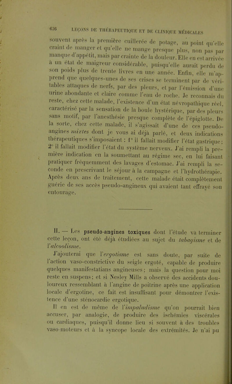 souvent après la première cuillerée de potage, au point qu'elle craint de manger et qu'elle ne ...ange presque plus, non pas par manque d appétit, mais par crainte de la douleur. Elle en est arrivée à un état de maigreur considérable, puisqu'elle aurait perdu de son poids plus de trente livres en une année. Enfin, elle m'ap- prend que quelques-unes de ses crises se terminent par de véri- tables attaques de nerfs, par des pleurs, et par l'émission d'une urine abondante et claire comme l'eau de roche. Je reconnais du reste, chez cette malade, l'existence d'un état névropathique réel, caractérisé par la sensation de la boule hystérique, par des pleurs sans motif, par l'anesthésie presque complète de l'épiglotle. De la sorte, chez cette malade, il s'agissait d'une de ces pseudo- angines mixtes dont je vous ai déjà parlé, el deux indications thérapeutiques s'imposaient: 1° il fallait modifier l'étal gastrique; 2° il fallail modifier l'état du système nerveux. J'ai rempli la pre- mière indication en la soumettant au régime sec, en lui faisant pratiquer fréquemment des lavages d'estomac. J'ai rempli la se- conde en prescrivant le séjour à la campagne et lïiydrotliérapir. Après deux ans de traitement, cette malade était complètement guérie de ses accès pseudo-angineux qui avaient tant effrayé m m entourage. H-— pseudo-angines toxiques dont l'étude va terminer cette leçon, ont été déjà étudiées au sujet du tabagisme et de Y alcoolisme. J'ajouterai que Ycrgotisme est sans doute, par suite de l'action vaso-constrictive du seigle ergoté, capable de produire quelques manifestatians angineuses; mais la question pour moi reste en suspens; cl si Nesley Mills a observé des accidents dou- loureux ressemblant à l'angine de poitrine après une application locale d'ergotine, ce l'ail es1 insuffisant pour démontrer l'exis- tence d'une sténocardic ergotique. Il esl de même de ['impaludisme qu'on pourrail bien accuser, par analogie, de produire des ischémies viscérales ou cardiaques, puisqu'il donne lieu si souvent à des troubles vaso-moteurs el à la syncope locale des extrémités. Je n'ai pu