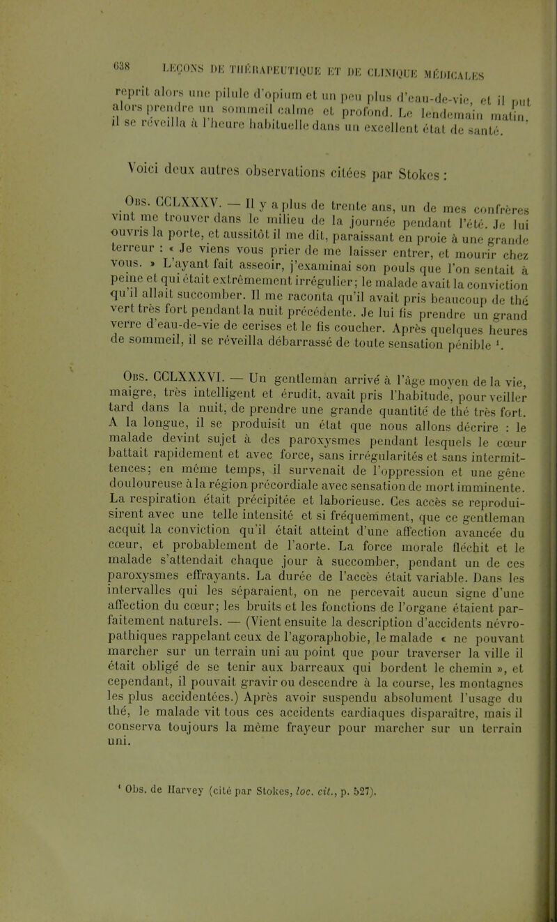 reprit alors une pilule d'opium et un peu plus d'eau-de-vie et il Bui alors prendre un sommeil calme et profond. Le lendemain matin il se réveilla à 1 heure habituelle dans un excellent «Hat de santé Voici deux autres observations citées par Stokes: Obs. CCLXXXV. — Il y a plus de trente ans, un de mes confrères vint me trouverons le milieu de la journée pendanl l'été Je lui ouvris la porte, et aussitôt il me dit, paraissant en proie à une grande terreur : « Je viens vous prier de me laisser entrer, et mourir chez vous. » L'ayant fait asseoir, j'examinai son pouls que l'on sentait à peine et qui était extrêmement irrégulier; le malade avail la conviction qu il allait succomber. Il me raconta qu'il avait pris beaucoup de thé vert très fort pendant la nuit précédente. Je lui fis prendre un grand verre d'eau-de-vie de cerises et le fis coucher. Après quelques heures de sommeil, il se réveilla débarrassé de toute sensation pénible l. Obs. GGLXXXVI. — Un gentleman arrivé à l'âge moyen delà vie, maigre, très intelligent et érudit, avait pris l'habitude, pour veiller tard dans la nuit, de prendre une grande quantité de thé très fort. A la longue, il se produisit un état que nous allons décrire : le malade devint sujet à des paroxysmes pendant lesquels le cœur battait rapidement et avec force, sans irrégularités et sans intermit- tences; en même temps, il survenait de l'oppression et une gêne douloureuse à la région précordiale avec sensation de mort imminente. La respiration était précipitée et laborieuse. Ces accès se reprodui- sirent avec une telle intensité et si fréquemment, que ce gentleman acquit la conviction qu'il était atteint d'une affection avancée du cœur, et probablement de l'aorte. La force morale fléchit et le malade s'attendait chaque jour à succomber, pendant un de ces paroxysmes effrayants. La durée de l'accès était variable. Dans les intervalles qui les séparaient, on ne percevait aucun signe d'une affection du cœur; les bruits et les fonctions de l'organe étaient par- faitement naturels. — (Vient ensuite la description d'accidents névro- pathiques rappelant ceux de l'agoraphobie, le malade « ne pouvant marcher sur un terrain uni au point que pour traverser la ville il était obligé de se tenir aux barreaux qui bordent le chemin », et cependant, il pouvait gravir ou descendre à la course, les montagnes les plus accidentées.) Après avoir suspendu absolument l'usage du thé, le malade vit tous ces accidents cardiaques disparaître, mais il conserva toujours la même frayeur pour marcher sur un terrain uni. ' Obs. de Harvey (cité par Stokes, loc. cit., p. 527).