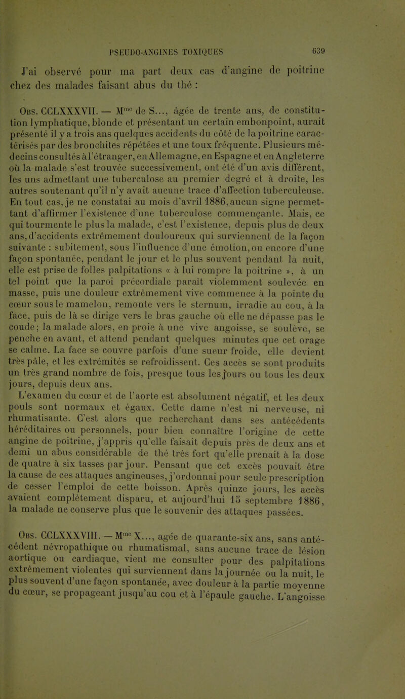 J'ai observé pour ma par! deux cas d'angine de poitrine chez des malades faisanl abus du thé : Obs. CGLXXXVII. — .M10 de S..., âgée de trente ans, de constitu- tion lymphatique,blonde et présentant un certain embonpoint, aurait présenté il y a trois ans quelques accidents du côté de la poitrine carac- térises par des bronchites répétées et une toux fréquente. Plusieurs mé- decins consultés ^d'étranger, en Allemagne, en Espagne et en Angleterre où la malade s'est trouvée successivement, ont clé d'un avis différent, les uns admettant une tuberculose au premier degré et à droite, les autres soutenant qu'il n'y avait aucune trace d'affection tuberculeuse. En tout cas, je ne constatai au mois d'avril 1886,aucun signe permet- tant d'affirmer l'existence d'une tuberculose commençante. Mais, ce qui tourmente le plus la malade, c'est l'existence, depuis plus de deux ans,d'accidents extrêmement douloureux qui surviennent de la façon suivante : subitement, sous l'influence d'une émotion,ou encore d'une façon spontanée, pendant le jour et le plus souvent pendant la nuit, elle est prise de folles palpitations « à lui rompre la poitrine », à un tel point que la paroi précordiale parait violemment soulevée en masse, puis une douleur extrêmement vive commence a la pointe du cœur sousle mamelon, remonte vers le sternum, irradie au cou, à la face, puis de là se dirige vers le bras gauche où elle ne dépasse pas le coude; la malade alors, en proie à une vive angoisse, se soulève, se penche en avant, et attend pendant quelques minutes que cet orage se calme. La face se couvre parfois d'une sueur froide, elle devient très pâle, et les extrémités se refroidissent. Ces accès se sont produits un très grand nombre de fois, presque tous les Jours ou tous les deux jours, depuis deux ans. L'examen du cœur et de l'aorte est absolument négatif, et les deux pouls sont normaux et égaux. Cette dame n'est ni nerveuse, ni rhumatisante. C'est alors que recherchant dans ses antécédents héréditaires ou personnels, pour bien connaître l'origine de cette angine de poitrine, j'appris qu'elle faisait depuis près de deux ans et demi un abus considérable de thé très fort qu'elle prenait à la dose de quatre à six tasses par jour. Pensant que cet excès pouvait être la cause de ces attaques angineuses, j'ordonnai pour seule prescription de cesser l'emploi de cette boisson. Après quinze jours, les accès avaient complètement disparu, et aujourd'hui 15 septembre J886, la malade ne conserve plus que le souvenir des attaques passées. Obs. CCLXXXVIII. - M- X..., âgée de quarante-six ans, sans anté- cédent névropathique ou rhumatismal, sans aucune trace de lésion aortique ou cardiaque, vient me consulter pour des palpitations extrêmement violentes qui surviennent dans la journée ou la nuit le plus souvent d'une façon spontanée, avec douleur à la partie moyenne du cœur, se propageant jusqu'au cou et à l'épaule gauche. L'angoisse