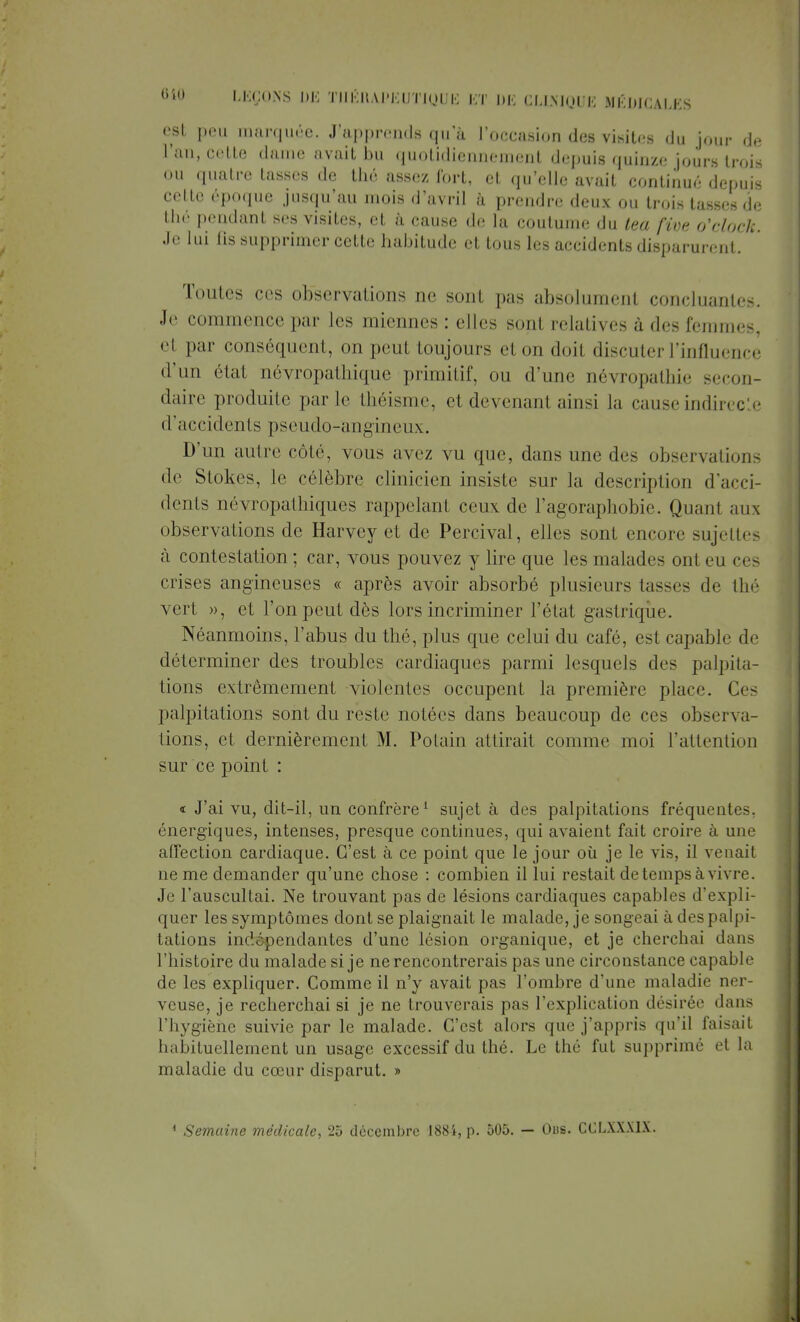 est peu marquée. J'apprends qu'à l'occasion des visites du jour de l'an, cette dame avait bu quotidiennement depuis quinze jours trois ou quatre tasses de thé assez fort, et qu'elle avait continué depuis cette époque jusqu'au mois d'avril à prendre deux ou trois lasses de thé pendant ses visites, et à cause de la coutume du tea fîve o'clock. Je lui lis supprimer cette habitude et tous les accidents disparurent. Toutes ces observations ne sont pas absolument concluantes. Je commence par les miennes : elles sont relatives à des femmes, el par conséquent, on peut toujours el on doit discuter l'influence d'un état névropathique primitif, ou d'une névropathie secon- daire produite parle théisme, et devenant ainsi la cause indirecte d'accidents pseudo-angineux. D'un autre côté, vous avez vu que, dans une de- observations de Stokes, le célèbre clinicien insiste sur la description d'acci- dents névropathiques rappelant ceux de l'agoraphobie. Quant aux observations de Harvey et de Percival, elles sont encore sujettes à contestation ; car, vous pouvez y lire que les malades ont eu ces ci ises angineuses « après avoir absorbé plusieurs tasses de thé vert », et l'on peut dès lors incriminer l'état gastrique Néanmoins, l'abus du thé, plus que celui du café, est capable de déterminer des troubles cardiaques parmi lesquels des palpita- tions extrêmement violentes occupent la première place. 0< palpitations sont du reste notées dans beaucoup de ces observa- tions, et dernièrement M. Potain attirait comme moi l'attention sur ce point : « J'ai vu, dit-il, un confrère1 sujet à des palpitations fréquente-, énergiques, intenses, presque continues, qui avaient fait croire à une affection cardiaque. C'est à ce point que le jour où je le vis, il venait ne me demander qu'une chose : combien il lui restait de temps à vivre. Je l'auscultai. Ne trouvant pas de lésions cardiaques capables d'expli- quer les symptômes dont se plaignait le malade, je songeai à des palpi- tations indépendantes d'une lésion organique, et je cherchai dans l'histoire du malade si je ne rencontrerais pas une circonstance capable de les expliquer. Comme il n'y avait pas l'ombre d'une maladie ner- veuse, je recherchai si je ne trouverais pas l'explication désirée dans l'hygiène suivie par le malade. C'est alors que j'appris qu'il faisait habituellement un usage excessif du thé. Le thé fut supprimé et la maladie du cœur disparut. » 1 Semaine médicale, 25 décembre 188i, p. 505. — Obs. CCLXXX1X.