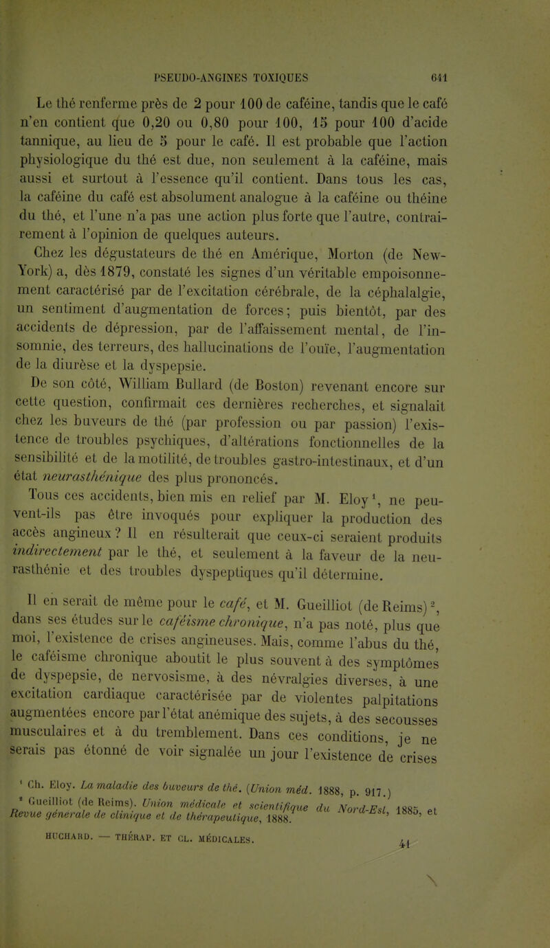 l'SKlflKl-ANGINKS TOXIQUES Ml Le thé renferme près de 2 pour 100 de caféine, tandis que le café n'en contient que 0,20 ou 0,80 pour 100, 15 pour 100 d'acide tannique, au lieu de 5 pour le café. Il est probable que l'action physiologique du thé est due, non seulement à la caféine, mais aussi et surtout à l'essence qu'il contient. Dans tous les cas, la caféine du café est absolument analogue à la caféine ou théine du thé, et l'une n'a pas une action plus forte que l'autre, contrai- rement à l'opinion de quelques auteurs. Chez les dégustateurs de thé en Amérique, Morton (de New- York) a, dès 1879, constaté les signes d'un véritable empoisonne- ment caractérisé par de l'excitation cérébrale, de la céphalalgie, un sentiment d'augmentation de forces; puis bientôt, par des accidents de dépression, par de l'affaissement mental, de l'in- somnie, des terreurs, des hallucinations de l'ouïe, l'augmentation de la diurèse et la dyspepsie. De son coté, William Bullard (de Boston) revenant encore sur cette question, confirmait ces dernières recherches, et signalait chez les buveurs de thé (par profession ou par passion) l'exis- tence de troubles psychiques, d'altérations fonctionnelles de la sensibilité et de la motilité, de troubles gastro-intestinaux, et d'un état neurasthénique des plus prononcés. Tous ces accidents, bien mis en relief par M. Eloy1, ne peu- vent-ils pas être invoqués pour expliquer la production des accès angineux ? Il en résulterait que ceux-ci seraient produits indirectement par le thé, et seulement à la faveur de la neu- rasthénie et des troubles dyspeptiques qu'il détermine. Il en serait de même pour le café, et M. Gueilliot (deReims)2, dans ses études sur le caféisme chronique, n'a pas noté, plus que moi, l'existence de crises angineuses. Mais, comme l'abus du thé, te caféisme chronique aboutit le plus souvent à des symptômes de dyspepsie, de nervosisme, à des névralgies diverses, à une excitation cardiaque caractérisée par de violentes palpitations augmentées encore par l'état anémique des sujets, à des secousses musculaires et à du tremblement. Dans ces conditions, je ne serais pas étonné de voir signalée un jour l'existence de crises 1 Ch. Eloy. La maladie des buveurs de thé. {Union méd. 1888, p. 917 ) 1 Gueilliot (de Reims). Union médicale et scientifique du Nord F*/ is^ 0) Revue générale de clinique et de thérapeutique, 1888 ord-Esl, 188o, et Hl'CHAHL). — THKRAP. ET CL. MÉDICALES. g* \