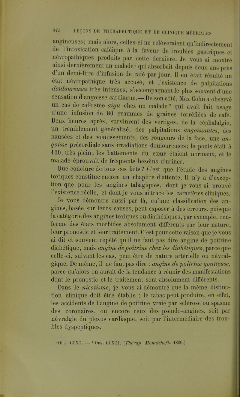 angincuses; mais alors, celles-ci ne relèveraient qu'indirectement de l'intoxication caféique à la faveur de troubles gastriques et névropathiques produits par cette dernière. Je vous ai montré ainsi dernièrement un malade i qui absorbait depuis deux ans près d'un demi-litre d'infusion de café par jour. Il en était résulté un état nôvropathique très accusé, et l'existence de palpitations douloureuses très intenses, s'accompagnant le plus souvent d'une sensation d'angoisse cardiaque.—De son côté, Max Gohn a observé un cas de caféisme aigu chez un malade2 qui avait fait usage d'une infusion de 80 grammes de graines torréfiées de café. Deux heures après, survinrent des vertiges, de la céphalalgie, un tremblement généralisé, des palpitations angoissantes, des nausées et des vomissements, des rougeurs de la face, une an- goisse précordiale sans irradiations douloureuses ; le pouls était à 100, très plein; les battements du cœur étaient normaux, et le malade éprouvait de fréquents besoins d'uriner. Que conclure de tous ces faits? C'est que l'étude des angines toxiques constitue encore un chapitre d'attente. Il n'y a d'excep- tion que pour les angines tabagiques, dont je vous ai prouvé l'existence réelle, et dont je vous ai tracé les caractères cliniques. Je vous démontre aussi par là, qu'une classification des an- gines, basée sur leurs causes, peut exposer à des erreurs, puisque la catégorie des angines toxiques ou diathésiques, par exemple, ren- ferme des états morbides absolument différents par leur nature, leur pronostic et leur traitement. C'est pour cette raison que je vous ai dit et souvent répété qu'il ne faut pas dire angine de poitrine diabétique, mais angine de poitrine chez les diabétiques, parce que celle-ci, suivant les cas, peut être de nature artérielle ou névral- gique. De même, il ne faut pas dire : angine de poitrine goutteuse, parce qu'alors on aurait de la tendance à réunir des manifestations dont le pronostic et le traitement sont absolument différents. Dans le nicotisme, je vous ai démontré que la même distinc- tion clinique doit être établie : le tabac peut produire, en effet, les accidents de l'angine de poitrine vraie par sclérose ou spasme des coronaires, ou encore ceux des pseudo-angines, soit par névralgie du plexus cardiaque, soit par l'intermédiaire des trou- bles dyspeptiques. 40i?s. CCXC. — Obs. CGXCI. (Thérap. Monatshefte 1889.)