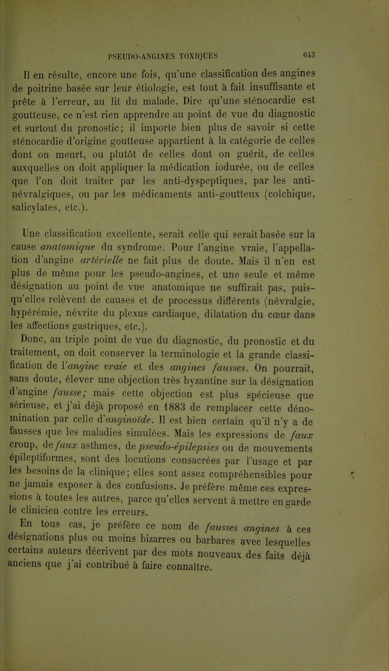 Il en résulte, encore une fois, qu'une classification des angines de poitrine basée sur leur étiologie, est tout à fait insuffisante et prête à l'erreur, au lit du malade. Dire qu'une sténocardie est goutteuse, ce n'est rien apprendre au point de vue du diagnostic et surtout du pronostic ; il importe bien plus de savoir si cette sténocardie d'origine goutteuse appartient à la catégorie de celles dont on meurt, ou plutôt de celles dont on guérit, de celles auxquelles on doit appliquer la médication iodurée, ou de celles que l'on doit traiter par les anti-dyspeptiques, par les anti- névralgiques, ou par les médicaments anti-goutteux (colchique, salicylates, etc.). Une classification excellente, serait celle qui serait basée sur la cause anatomique du syndrome. Pour l'angine vraie, l'appella- tion d'angine artérielle ne fait plus de doute. Mais il n'en est plus de même pour les pseudo-angines, et une seule et même désignation au point de vue anatomique ne suffirait pas, puis- qu'elles relèvent de causes et de processus différents (névralgie, hypérémie, névrite du plexus cardiaque, dilatation du cœur dans les affections gastriques, etc.). Donc, au triple point de vue du diagnostic, du pronostic et du traitement, on doit conserver la terminologie et la grande classi- fication de Yangine vraie et des angines fausses. On pourrait, sans doute, élever une objection très byzantine sur la désignation d'angine fausse; mais cette objection est plus spécieuse que sérieuse, et j'ai déjà proposé en 1883 de remplacer cette déno- mination par celle iïanginoïde. Il est bien certain qu'il n'y a de fausses que les maladies simulées. Mais les expressions de faux croup, de faux asthmes, de pseudo-épilepsies ou de mouvements épileptiformes, sont des locutions consacrées par l'usage et par les besoins de la clinique; elles sont assez compréhensibles pour ne jamais exposer à des confusions. Je préfère même ces expres- sions à toutes les autres, parce qu'elles servent à mettre en garde le clinicien contre les erreurs. En tous cas, je préfère ce nom de fausses angines à ces désignations plus ou moins bizarres ou barbares avec lesquelles certains auteurs décrivent par des mots nouveaux des faits déjà anciens que j'ai contribué à faire connaître.