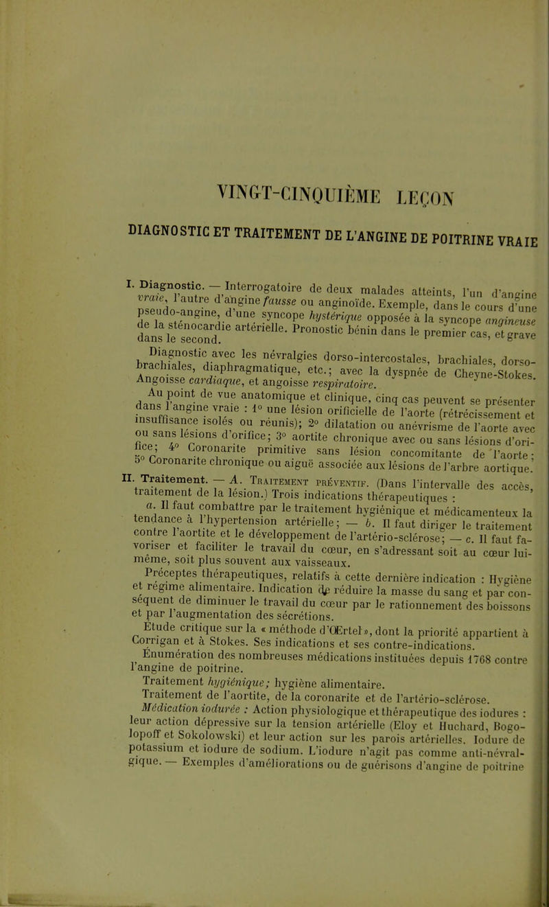 VINGT-CINQUIÈME LEÇON DIAGNOSTIC ET TRAITEMENT DE L'ANGINE DE POITRINE VRAIE ''^n^l'SS-Sf0™ dCdeUX malad6S atleints' l'un d,a%'i™ inire 1 autre d angine fausse ou anginoïde. Exemple, dans le cours dW pseado-angme d'une syncope hystérique opposée^ l'a s^op^^e dan^fsne0conddie Pr°n°StiC bénin le » «J 5^ Diagnostic avec les névralgies dorso-intercostales, brachiales dor<o- brachiales, diaphragmatique, etc.; avec la dyspnée de Chevue'-Stokes Ango1Sse cardiaque, et angoisse respiratoire. * Au point de vue anatomique et clinique, cinq cas peuvent se présenter dans 1 angine vraie : i» une lésion orificielle de l'aorte (rétrécissement e insuffisance isoles ou réunis); 2<> dilatation ou anévrisme de l'aorte avec nceSan4oler°nS d °triflCe;- 3°- a°rtUe Chr0ni(ïue avec ou sans lésions d'or ? 5° Cor LÏÏIT PnmiUVe SanS lési0n c°ucomitante de l'aorte; t> Coronarite chronique ou aiguë associée aux lésions de l'arbre aortique. II. Traitement. — A. Traitement préventif. (Dans l'intervalle des accès traitement de la lésion.) Trois indications thérapeutiques a II faut combattre par le traitement hygiénique et médicamenteux la tendance a 1 hypertension artérielle; - b. Il faut diriger le traitement contre 1 aortite et le développement de l'artério-sclérose ; - c II faut fa- voriser et faciliter le travail du cœur, en s'adressant soit au cœur lui- même, soit plus souvent aux vaisseaux. Préceptes thérapeutiques, relatifs à cette dernière indication : Hvgiène et régime alimentaire. Indication réduire la masse du sang et par con- séquent de diminuer le travail du cœur par le rationnement des boissons et par 1 augmentation des sécrétions. Étude critique sur la « méthode d'QErtel », dont la priorité appartient a Lorngan et a Stokes. Ses indications et ses contre-indications. Enumération des nombreuses médications instituées depuis 1768 contre 1 angine de poitrine. Traitement hygiénique; hygiène alimentaire. Traitement de l'aortite, de la coronarite et de l'artério-sclérose. Médication iodurèe : Action physiologique et thérapeutique des iodures : leur actmn dépressive sur la tension artérielle (Eloy et Huchard, Bogo- Jopoff et Sokolowski) et leur action sur les parois artérielles. Iodure de potassium et iodure de sodium. L'iodure n'agit pas comme anti-névral- gique. — Exemples d'améliorations ou de guérisons d'angine de poitrine