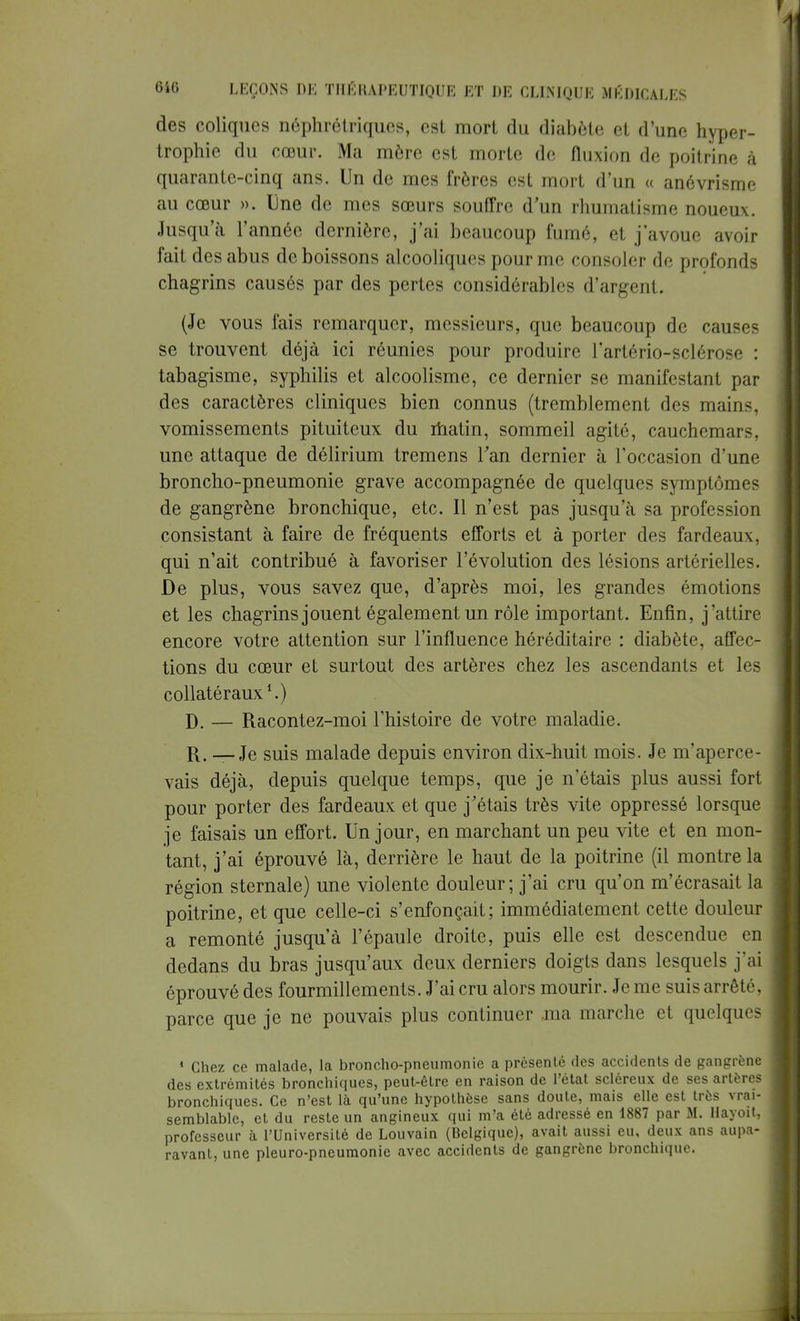 des coliques néphrétriques, est mort du diabète et d'une hyper- trophie du cœur. Ma mère est morte de fluxion de poitrine à quarante-cinq ans. Un de mes frères est mort d'un « anévrisme au cœur ». line de mes sœurs souffre d'un rhumatisme noueux. Jusqu'à l'année dernière, j'ai beaucoup fumé, et j'avoue avoir fait des abus de boissons alcooliques pour me consoler de profonds chagrins causés par des pertes considérables d'argent. (Je vous fais remarquer, messieurs, que beaucoup de causes se trouvent déjà ici réunies pour produire rartério-sclérose : tabagisme, syphilis et alcoolisme, ce dernier se manifestant par des caractères cliniques bien connus (tremblement des main-, vomissements pituiteux du matin, sommeil agité, cauchemars, une attaque de délirium tremens Tan dernier à l'occasion d'une broncho-pneumonie grave accompagnée de quelques symptômes de gangrène bronchique, etc. Il n'est pas jusqu'à sa profession consistant à faire de fréquents efforts et à porter des fardeaux, qui n'ait contribué à favoriser l'évolution des lésions artérielles. De plus, vous savez que, d'après moi, les grandes émotions et les chagrins jouent également un rôle important. Enfin, j'attire encore votre attention sur l'influence héréditaire : diabète, affec- tions du cœur et surtout des artères chez les ascendants et les collatéraux1.) D. — Racontez-moi l'histoire de votre maladie. R. — Je suis malade depuis environ dix-huit mois. Je m'aperce- vais déjà, depuis quelque temps, que je n'étais plus aussi fort pour porter des fardeaux et que j'étais très vite oppressé lorsque je faisais un effort. Un jour, en marchant un peu vite et en mon- tant, j'ai éprouvé là, derrière le haut de la poitrine (il montre la région sternale) une violente douleur; j'ai cru qu'on m'écrasait la poitrine, et que celle-ci s'enfonçait; immédiatement cette douleur a remonté jusqu'à l'épaule droite, puis elle est descendue en dedans du bras jusqu'aux deux derniers doigts dans lesquels j'ai éprouvé des fourmillements. J'ai cru alors mourir. Je me suis arrêté, parce que je ne pouvais plus continuer .ma marche et quelques 1 Chez ce malade, la broncho-pneumonie a présenté des accidents de gangrène des extrémités bronchiques, peut-être en raison de l'état scléreux de ses artères bronchiques. Ce n'est là qu'une hypothèse sans doute, mais elle est très vrai- semblable, et du reste un angineux qui m'a été adressé en 1887 par M. Hayoït, professeur à l'Université de Louvain (Belgique), avait aussi eu, deux ans aupa- ravant, une pleuro-pneumonie avec accidents de gangrène bronchique.