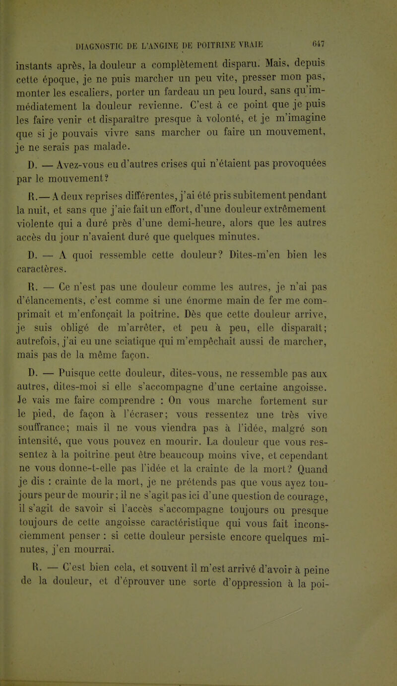 instants après, la douleur a complètement disparu. Mais, depuis cette époque, je ne puis marcher un peu vite, presser mon pas, monter les escaliers, porter un fardeau un peu lourd, sans qu'im- médiatement la douleur revienne. C'est à ce point que je puis les faire venir et disparaître presque à volonté, et je m'imagine que si je pouvais vivre sans marcher ou faire un mouvement, je ne serais pas malade. D. — Avez-vous eu d'autres crises qui n'étaient pas provoquées par le mouvement? R.— A deux reprises différentes, j'ai été pris subitement pendant la nuit, et sans que j'aie fait un effort, d'une douleur extrêmement violente qui a duré près d'une demi-heure, alors que les autres accès du jour n'avaient duré que quelques minutes. D. — A quoi ressemble cette douleur? Dites-m'en bien les caractères. R. — Ce n'est pas une douleur comme les autres, je n'ai pas d'élancements, c'est comme si une énorme main de fer me com- primait et m'enfonçait la poitrine. Dès que cette douleur arrive, je suis obligé de m'arrôter, et peu à peu, elle disparaît; autrefois, j'ai eu une sciatique qui m'empêchail aussi de marcher, mais pas de la même façon. D. — Puisque cette douleur, dites-vous, ne ressemble pas aux autres, dites-moi si elle s'accompagne d'une certaine angoisse. Je vais me faire comprendre : On vous marche fortement sur le pied, de façon à l'écraser; vous ressentez une très vive souffrance; mais il ne vous viendra pas à l'idée, malgré son intensité, que vous pouvez en mourir. La douleur que vous res- sentez à la poitrine peut être beaucoup moins vive, et cependant ne vous donne-t-elle pas l'idée et la crainte de la mort? Quand je dis : crainte de la mort, je ne prétends pas que vous ayez tou- jours peur de mourir ; il ne s'agit pas ici d'une question de courage, il s'agit de savoir si l'accès s'accompagne toujours ou presque toujours de cette angoisse caractéristique qui vous fait incons- ciemment penser : si cette douleur persiste encore quelques mi- nutes, j'en mourrai. R. — C'est bien cela, et souvent il m'est arrivé d'avoir à peine de la douleur, et d'éprouver une sorte d'oppression à la poi-