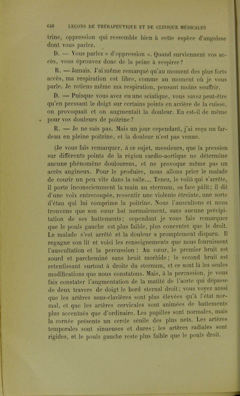 trine, oppression qui ressemble bien à cette espèce d'angoisse dont vous parlez. D. — Vous parlez « d'oppression ». Quand surviennent vos ac- cès, vous éprouvez done de la peine à respirer? R. — Jamais. J'ai môme remarqué qu'au moment des plus forts accès, ma respiration est libre, comme au moment où je vous parle. Je retiens même ma respiration, pensant moins souffrir. D. — Puisque vous avez eu une sciatique, vous savez peut-être qu'en pressant le doigt sur certains points en arrière de la cuisse, on provoquait et on augmentait la douleur. En est-il de môme pour vos douleurs de poitrine ? R. — Je ne sais pas. Mais un jour cependant, j'ai reçu un far- deau en pleine poitrine, et la douleur n'est pas venue. (Je vous fais remarquer, à ce sujet, messieurs, que la pression sur différents points de la région cardio-aortique ne détermine aucune phénomène douloureux, et ne provoque même pas un accès angineux. Pour le produire, nous allons prier le malade de courir un peu vite dans la salle... Tenez, le voilà qui s'arrête, il porte inconsciemment la main au sternum, sa face pâlit; il dit d'une voix entrecoupée, ressentir une violente étreinte, une sorte d'étau qui lui comprime la poitrine. Nous l'auscultons et nous trouvons que son cœur bat normalement, sans aucune précipi- tation de ses battements; cependant je vous fais remarquer que le pouls gauche est plus faible, plus concentré que le droit. Le malade s'est arrêté et la douleur a promptement disparu. 11 regagne son lit et voici les renseignements que nous fournissent l'auscultation et la percussion : Au cœur, le premier bruit est sourd et parcheminé sans bruit morbide ; le second bruit est retentissant surtout à droite du sternum, et ce sont là les seules modifications que nous constatons. Mais, à la percussion, je vous fais constater l'augmentation de la matité de l'aorte qui dépasse de deux travers de doigt le bord sternal droit ; vous voyez aussi que les artères sous-clavières sont plus élevées qu'à l'état nor- mal, et que les artères cervicales sont animées de battements plus accentués que d'ordinaire. Les pupilles sont normales, mais la cornée présente un cercle sénile des plus nets. Les artères temporales sont sinueuses et dures; les artères radiales sont rigides, et le pouls gauche reste plus faible que le pouls droit.
