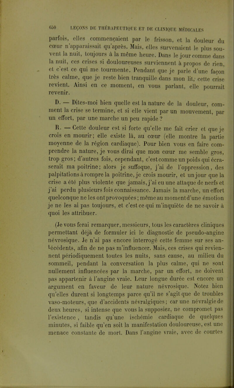 parfois, elles commençaient par le frisson, et la douleur du cœur n'apparaissait qu'après. Mais, elles survenaient le plus sou- vent la nuit, toujours à la môme heure. Dans le jour comme dans la nuit, ces crises si douloureuses surviennent à propos de rien, et c'est ce qui me tourmente. Pendant que je parle d'une façon très calme, que je reste bien tranquille dans mon lit, cette crise revient. Ainsi en ce moment, en vous parlant, elle pourrait revenir. D. — Dites-moi bien quelle est la nature de la douleur, com- ment la crise se termine, et si elle vient par un mouvement, par un effort, par une marche un peu rapide ? R. — Cette douleur est si forte qu'elle me fait crier et que je crois en mourir ; elle existe là, au cœur (elle montre la partie moyenne de la région cardiaque). Pour bien vous en faire com- prendre la nature, je vous dirai que mon cœur me semble gros, trop gros; d'autres fois, cependant, c'est comme un poids qui écra- serait ma poitrine; alors je suffoque, j'ai de l'oppression, des palpitations à rompre la poitrine, je crois mourir, et un jour que la crise a été plus violente que jamais, j'ai eu une attaque de nerfs et j'ai perdu plusieurs fois connaissance. Jamais la marche, un effort quelconque ne les ont provoquées ; même au moment d'une émotion je ne les ai pas toujours, et c'est ce qui m'inquiète de ne savoir à quoi les attribuer. (Je vous ferai remarquer, messieurs, tous les caractères cliniques permettant déjà de formuler ici le diagnostic de pseudo-angine névrosique. Je n'ai pas encore interrogé cette femme sur ses an- técédents, afin de ne pas m'influencer. Mais, ces crises qui revien- nent périodiquement toutes les nuits, sans cause, au milieu du sommeil, pendant la conversation la plus calme, qui ne sont nullement influencées par la marche, par un effort, ne doivent pas appartenir à l'angine vraie. Leur longue durée est encore un argument en faveur de leur nature névrosique. Notez bien qu'elles durent si longtemps parce qu'il ne s'agit que de troubles vaso-moteurs, que d'accidents névralgiques; car une névralgie de deux heures, si intense que vous la supposiez, ne compromet pas l'existence, tandis qu'une ischémie cardiaque de quelques minutes, si faible qu'en soit la manifestation douloureuse, est une menace constante de mort. Dans l'angine vraie, avec de courtes