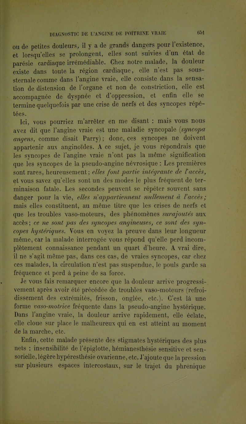 ou de petites douleurs, il y a de grands dangers pour l'existence, et lorsqu'elles se prolongent, elles sont suivies d'un état de parésie cardiaque irrémédiable. Chez notre malade, la douleur existe dans toute la région cardiaque, elle n'est pas sous- sternale comme clans l'angine vraie, elle consiste dans la sensa- tion de distension de l'organe et non de constriction, elle est accompagnée de dyspnée et d'oppression, et enfin elle se termine quelquefois par une crise de nerfs et des syncopes répé- tées. Ici, vous pourriez m'arrêter en me disant : mais vous nous avez dit que l'angine vraie est une maladie syncopale (syncopa angens, comme disait Parry) ; donc, ces syncopes ne doivent appartenir aux anginoïdes. A ce sujet, je vous répondrais que les syncopes de l'angine vraie n'ont pas la môme signification que les syncopes de la pseudo-angine névrosique : Les premières sont rares, heureusement; elles font partie intégrante de l'accès, et vous savez qu'elles sont un des modes le plus fréquent de ter- minaison fatale. Les secondes peuvent se répéter souvent sans danger pour la vie, elles n'appartiennent nullement à l'accès; mais elles constituent, au même titre que les crises de nerfs et que les troubles vaso-moteurs, des phénomènes surajoutés aux accès; ce ne sont pas des syncopes angineuses, ce sont des syn- copes hystériques. Vous en voyez la preuve dans leur longueur môme, car la malade interrogée vous répond qu'elle perd incom- plètement connaissance pendant un quart d'heure. A vrai dire, il ne s'agit même pas, dans ces cas, de vraies syncopes, car chez ces malades, la circulation n'est pas suspendue, le pouls garde sa fréquence et perd à peine de sa force. Je vous fais remarquer encore que la douleur arrive progressi- vement après avoir été précédée de troubles vaso-moteurs (refroi- dissement des extrémités, frisson, onglée, etc.). C'est là une forme vaso-motrice fréquente dans la pseudo-angine hystérique. Dans l'angine vraie, la douleur arrive rapidement, elle éclate, elle cloue sur place le malheureux qui en est atteint au moment de la marche, etc. Enfin, cette malade présente des stigmates hystériques des plus nets : insensibilité de l'épiglotte, hémianesthésie sensitive et sen- sorielle, légère hypéresthésie ovarienne, etc. J'ajoute que la pression sur plusieurs espaces intercostaux, sur le trajet du phrénique
