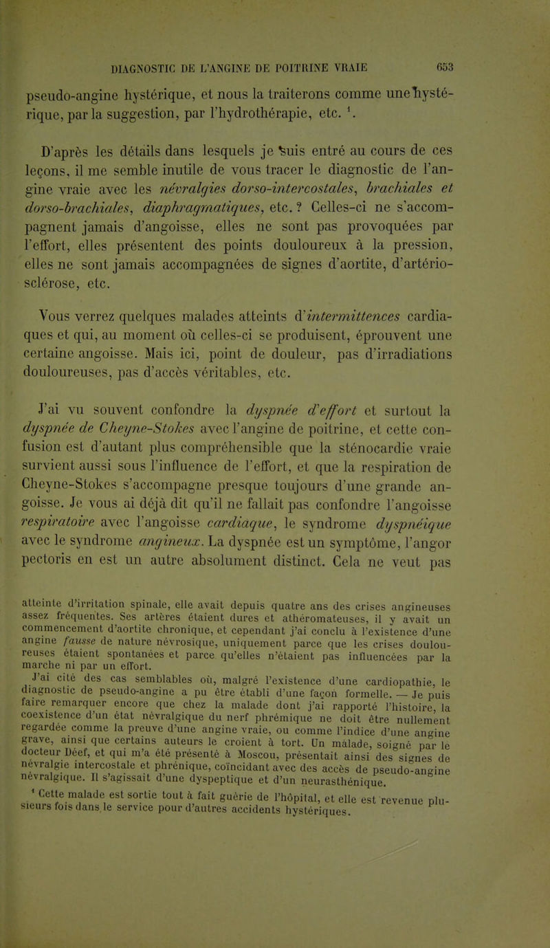 pseudo-angine hysLrrique, et nous la traiterons comme uneTiysté- rique, parla suggestion, par l'hydrothérapie, etc. '. D'après les détails dans lesquels je ^uis entré au cours de ces leçons, il nu; semble inutile de vous tracer le diagnostic de l'an- gine vraie avec les névralgies dorso-intercostales, brachiales et dnrso-brachiales, diaphragmatiques, etc. ? Celles-ci ne s'accom- pagnent jamais d'angoisse, elles ne sont pas provoquées par l'effort, elles présentent des points douloureux à la pression, elles ne sont jamais accompagnées de signes d'aortite, d'artério- sclérose, etc. Vous verrez quelques malades atteints intermittences cardia- ques et qui, au moment où celles-ci se produisent, éprouvent une certaine angoisse. Mais ici, point de douleur, pas d'irradiations douloureuses, pas d'accès véritables, etc. J'ai vu souvent confondre la dyspnée d'effort et surtout la dyspnée de Cheyw-Stokps avec l'angine de poitrine, et cette con- fusion est d'autant plus compréhensible que la sténocardie vraie survient aussi sous l'influence de l'effort, et que la respiration de Cheyne-Stokes s'accompagne presque toujours d'une grande an- goisse. Je vous ai déjà dit qu'il ne fallait pas confondre l'angoisse respiratoire avec l'angoisse cardiaque, le syndrome dyspnëique avec le syndrome angineux. La dyspnée est un symptôme, l'angor pectoris en est un autre absolument distinct. Cela ne veut pas atteinte d'irritation spinale, elle avait depuis quatre ans des crises angineuses assez fréquentes. Ses artères étaient dures et athéromateuses, il y avait un commencement d'aortite chronique, et cependant j'ai conclu à l'existence d'une angine fausse de nature névrosique, uniquement parce que les crises doulou- reuses étaient spontanées et parce qu'elles n'étaient pas influencées par la marche ni par un eflort. J'ai cité des cas semblables où, malgré l'existence d'une cardiopathie, le diagnostic de pseudo-angine a pu être établi d'une façon formelle. — Je puis faire remarquer encore que chez la malade dont j'ai rapporté l'histoire la coexistence d'un état névralgique du nerf phrémique ne doit être nullement regardée comme la preuve d'une angine vraie, ou comme l'indice d'une angine grave, ainsi que certains auteurs le croient à tort. Un malade, soigné par le docteur Deef, et qui m'a été présenté à Moscou, présentait ainsi des signes de névralgie intercostale et phrénique, coïncidant avec des accès de pseudo-angine névralgique. Il s'agissait d'une dyspeptique et d'un neurasthénique. 1 Cette malade est sortie tout à fait guérie de l'hôpital, et elle est revenue plu- sieurs fois dans le service pour d'autres accidents hystériques.