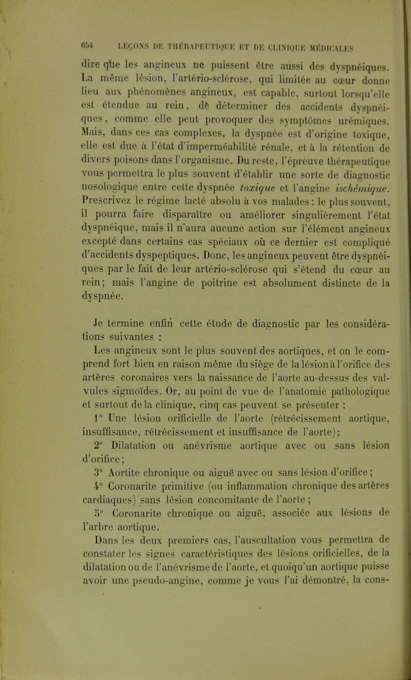 dire que les angineux ne puissent être aussi des dyspnéiques. La môme lésion, l'artério-sclérose, qui limitée au cœur donne lieu aux phénomènes angineux, est capable, surtout lorsqu'elle est étendue au rein, de déterminer des accidents dyspnéi- ques, comme elle peut provoquer des symptômes urémiques. Mais, dans ces cas complexes, la dyspnée est d'origine toxique, elle est due à l'état d'imperméabilité rénale, et à la rétention de divers poisons dans l'organisme. Du reste, l'épreuve thérapeutique vous permettra le plus souvent d'établir une sorte de diagnostic nosologiquc entre cette dyspnée toxique et l'angine ischémique. Prescrivez le régime lacté absolu à vos malades : le plus souvent, il pourra faire disparaître ou améliorer singulièrement l'état dyspnéique, mais il n'aura aucune action sur l'élément angineux excepté dans certains cas spéciaux où ce dernier est compliqué d'accidents dyspeptiques. Donc, les angineux peuvent être dyspnéi- ques par le fait de leur artério-sclérose qui s'étend du cœur au rein; mais l'angine de poitrine est absolument distincte de la dyspnée. Je termine enfin cette étude de diagnostic par les considéra- tions suivantes : Les angineux sont le plus souvent des aortiques, et on le com- prend fort bien en raison même du siège de la lésion à l'orifice des artères coronaires vers la naissance de l'aorte au-dessus des val- vules sigmoïdes. Or, au point de vue de l'anatomie pathologique et surtout delà clinique, cinq cas peuvent se présenter : 1° Une lésion orificielle de l'aorte (rétrécissement aortique, insuffisance, rétrécissement et insuffisance de l'aorte); 2° Dilatation ou anévrisme aortique avec ou sans lésion d'orifice ; 3° Aortite chronique ou aiguë avec ou sans lésion d'orifice ; 4° Coronarite primitive (ou inflammation chronique desartèn < cardiaques) sans lésion concomitante de l'aorte ; 5° Coronarite chronique ou aiguë, associée aux lésions de l'arbre aortique. Dans les deux premiers cas, l'auscultation vous permettra de constater les signes caractéristiques des lésions orificielles, de la dilatation ou de l'anévrisme de l'aorte, et quoiqu'un aortique puisse avoir une pseudo-angine, comme je vous l'ai démontré, la cons-